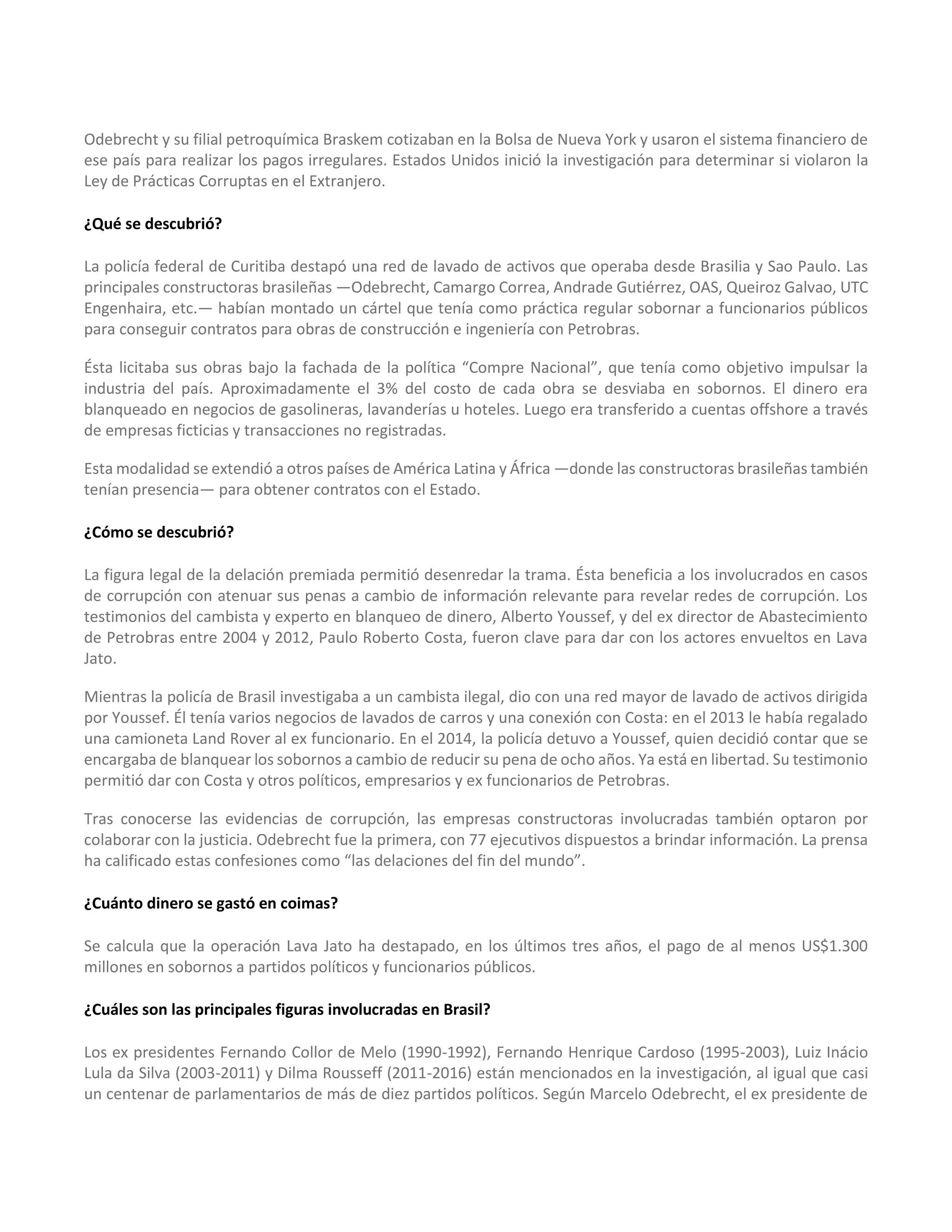 Odebrecht y su filial petroquímica Braskem cotizaban en la Bolsa de Nueva York y usaron el sistema financiero de
ese país para realizar los pagos irregulares. Estados Unidos inició la investigación para determinar si violaron la
Ley de Prácticas Corruptas en el Extranjero.
¿Qué se descubrió?
La policía federal de Curitiba destapó una red de lavado de activos que operaba desde Brasilia y Sao Paulo. Las
principales constructoras brasileñas —Odebrecht, Camargo Correa, Andrade Gutiérrez, OAS, Queiroz Galvao, UTC
Engenhaira, etc.— habían montado un cártel que tenía como práctica regular sobornar a funcionarios públicos
para conseguir contratos para obras de construcción e ingeniería con Petrobras.
Ésta licitaba sus obras bajo la fachada de la política “Compre Nacional”, que tenía como objetivo impulsar la
industria del país. Aproximadamente el 3% del costo de cada obra se desviaba en sobornos. El dinero era
blanqueado en negocios de gasolineras, lavanderías u hoteles. Luego era transferido a cuentas offshore a través
de empresas ficticias y transacciones no registradas.
Esta modalidad se extendió a otros países de América Latina y África —donde las constructoras brasileñas también
tenían presencia— para obtener contratos con el Estado.
¿Cómo se descubrió?
La figura legal de la delación premiada permitió desenredar la trama. Ésta beneficia a los involucrados en casos
de corrupción con atenuar sus penas a cambio de información relevante para revelar redes de corrupción. Los
testimonios del cambista y experto en blanqueo de dinero, Alberto Youssef, y del ex director de Abastecimiento
de Petrobras entre 2004 y 2012, Paulo Roberto Costa, fueron clave para dar con los actores envueltos en Lava
Jato.
Mientras la policía de Brasil investigaba a un cambista ilegal, dio con una red mayor de lavado de activos dirigida
por Youssef. Él tenía varios negocios de lavados de carros y una conexión con Costa: en el 2013 le había regalado
una camioneta Land Rover al ex funcionario. En el 2014, la policía detuvo a Youssef, quien decidió contar que se
encargaba de blanquear los sobornos a cambio de reducir su pena de ocho años. Ya está en libertad. Su testimonio
permitió dar con Costa y otros políticos, empresarios y ex funcionarios de Petrobras.
Tras conocerse las evidencias de corrupción, las empresas constructoras involucradas también optaron por
colaborar con la justicia. Odebrecht fue la primera, con 77 ejecutivos dispuestos a brindar información. La prensa
ha calificado estas confesiones como “las delaciones del fin del mundo”.
¿Cuánto dinero se gastó en coimas?
Se calcula que la operación Lava Jato ha destapado, en los últimos tres años, el pago de al menos US$1.300
millones en sobornos a partidos políticos y funcionarios públicos.
¿Cuáles son las principales figuras involucradas en Brasil?
Los ex presidentes Fernando Collor de Melo (1990-1992), Fernando Henrique Cardoso (1995-2003), Luiz Inácio
Lula da Silva (2003-2011) y Dilma Rousseff (2011-2016) están mencionados en la investigación, al igual que casi
un centenar de parlamentarios de más de diez partidos políticos. Según Marcelo Odebrecht, el ex presidente de
 