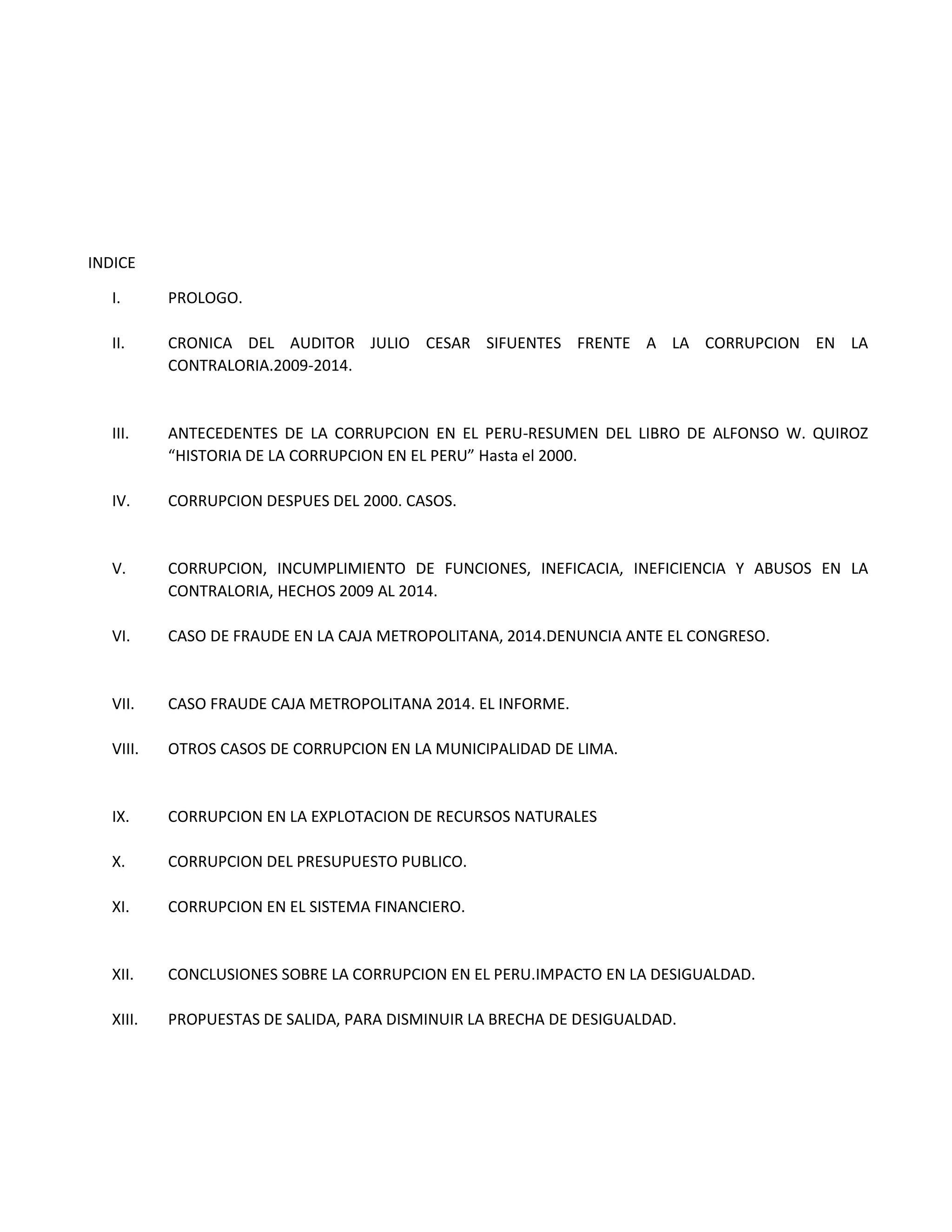 INDICE
I. PROLOGO.
II. CRONICA DEL AUDITOR JULIO CESAR SIFUENTES FRENTE A LA CORRUPCION EN LA
CONTRALORIA.2009-2014.
III. ANTECEDENTES DE LA CORRUPCION EN EL PERU-RESUMEN DEL LIBRO DE ALFONSO W. QUIROZ
“HISTORIA DE LA CORRUPCION EN EL PERU” Hasta el 2000.
IV. CORRUPCION DESPUES DEL 2000. CASOS.
V. CORRUPCION, INCUMPLIMIENTO DE FUNCIONES, INEFICACIA, INEFICIENCIA Y ABUSOS EN LA
CONTRALORIA, HECHOS 2009 AL 2014.
VI. CASO DE FRAUDE EN LA CAJA METROPOLITANA, 2014.DENUNCIA ANTE EL CONGRESO.
VII. CASO FRAUDE CAJA METROPOLITANA 2014. EL INFORME.
VIII. OTROS CASOS DE CORRUPCION EN LA MUNICIPALIDAD DE LIMA.
IX. CORRUPCION EN LA EXPLOTACION DE RECURSOS NATURALES
X. CORRUPCION DEL PRESUPUESTO PUBLICO.
XI. CORRUPCION EN EL SISTEMA FINANCIERO.
XII. CONCLUSIONES SOBRE LA CORRUPCION EN EL PERU.IMPACTO EN LA DESIGUALDAD.
XIII. PROPUESTAS DE SALIDA, PARA DISMINUIR LA BRECHA DE DESIGUALDAD.
 