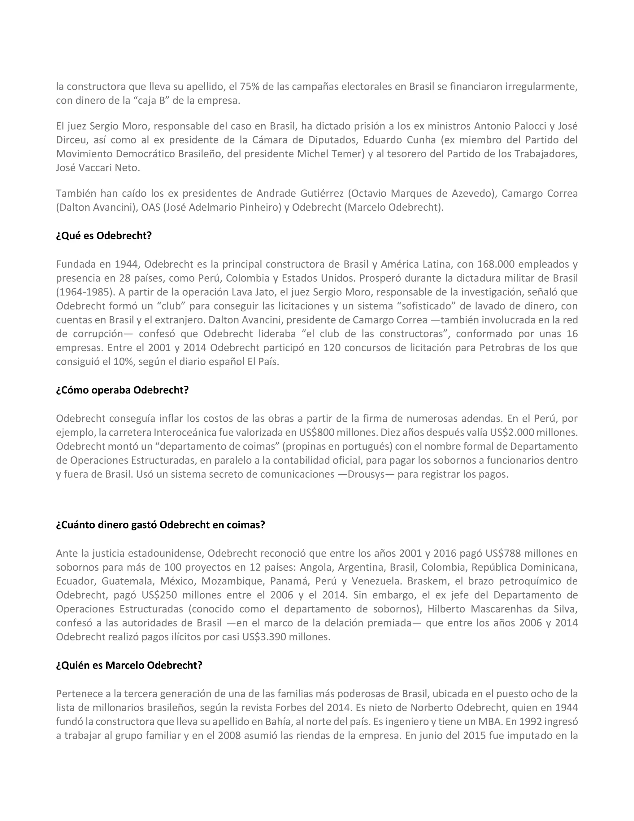 la constructora que lleva su apellido, el 75% de las campañas electorales en Brasil se financiaron irregularmente,
con dinero de la “caja B” de la empresa.
El juez Sergio Moro, responsable del caso en Brasil, ha dictado prisión a los ex ministros Antonio Palocci y José
Dirceu, así como al ex presidente de la Cámara de Diputados, Eduardo Cunha (ex miembro del Partido del
Movimiento Democrático Brasileño, del presidente Michel Temer) y al tesorero del Partido de los Trabajadores,
José Vaccari Neto.
También han caído los ex presidentes de Andrade Gutiérrez (Octavio Marques de Azevedo), Camargo Correa
(Dalton Avancini), OAS (José Adelmario Pinheiro) y Odebrecht (Marcelo Odebrecht).
¿Qué es Odebrecht?
Fundada en 1944, Odebrecht es la principal constructora de Brasil y América Latina, con 168.000 empleados y
presencia en 28 países, como Perú, Colombia y Estados Unidos. Prosperó durante la dictadura militar de Brasil
(1964-1985). A partir de la operación Lava Jato, el juez Sergio Moro, responsable de la investigación, señaló que
Odebrecht formó un “club” para conseguir las licitaciones y un sistema “sofisticado” de lavado de dinero, con
cuentas en Brasil y el extranjero. Dalton Avancini, presidente de Camargo Correa —también involucrada en la red
de corrupción— confesó que Odebrecht lideraba “el club de las constructoras”, conformado por unas 16
empresas. Entre el 2001 y 2014 Odebrecht participó en 120 concursos de licitación para Petrobras de los que
consiguió el 10%, según el diario español El País.
¿Cómo operaba Odebrecht?
Odebrecht conseguía inflar los costos de las obras a partir de la firma de numerosas adendas. En el Perú, por
ejemplo, la carretera Interoceánica fue valorizada en US$800 millones. Diez años después valía US$2.000 millones.
Odebrecht montó un “departamento de coimas” (propinas en portugués) con el nombre formal de Departamento
de Operaciones Estructuradas, en paralelo a la contabilidad oficial, para pagar los sobornos a funcionarios dentro
y fuera de Brasil. Usó un sistema secreto de comunicaciones —Drousys— para registrar los pagos.
¿Cuánto dinero gastó Odebrecht en coimas?
Ante la justicia estadounidense, Odebrecht reconoció que entre los años 2001 y 2016 pagó US$788 millones en
sobornos para más de 100 proyectos en 12 países: Angola, Argentina, Brasil, Colombia, República Dominicana,
Ecuador, Guatemala, México, Mozambique, Panamá, Perú y Venezuela. Braskem, el brazo petroquímico de
Odebrecht, pagó US$250 millones entre el 2006 y el 2014. Sin embargo, el ex jefe del Departamento de
Operaciones Estructuradas (conocido como el departamento de sobornos), Hilberto Mascarenhas da Silva,
confesó a las autoridades de Brasil —en el marco de la delación premiada— que entre los años 2006 y 2014
Odebrecht realizó pagos ilícitos por casi US$3.390 millones.
¿Quién es Marcelo Odebrecht?
Pertenece a la tercera generación de una de las familias más poderosas de Brasil, ubicada en el puesto ocho de la
lista de millonarios brasileños, según la revista Forbes del 2014. Es nieto de Norberto Odebrecht, quien en 1944
fundó la constructora que lleva su apellido en Bahía, al norte del país. Es ingeniero y tiene un MBA. En 1992 ingresó
a trabajar al grupo familiar y en el 2008 asumió las riendas de la empresa. En junio del 2015 fue imputado en la
 