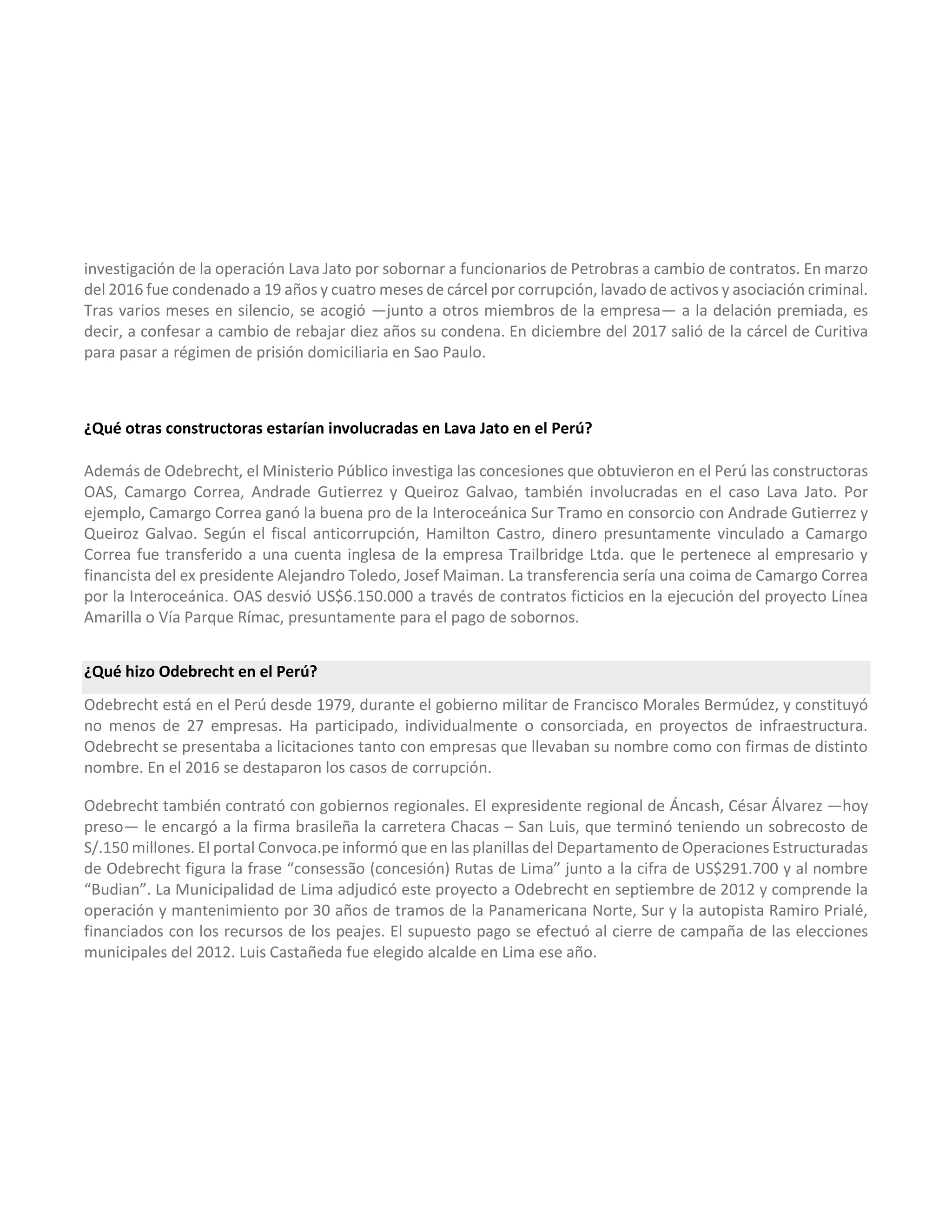 investigación de la operación Lava Jato por sobornar a funcionarios de Petrobras a cambio de contratos. En marzo
del 2016 fue condenado a 19 años y cuatro meses de cárcel por corrupción, lavado de activos y asociación criminal.
Tras varios meses en silencio, se acogió —junto a otros miembros de la empresa— a la delación premiada, es
decir, a confesar a cambio de rebajar diez años su condena. En diciembre del 2017 salió de la cárcel de Curitiva
para pasar a régimen de prisión domiciliaria en Sao Paulo.
¿Qué otras constructoras estarían involucradas en Lava Jato en el Perú?
Además de Odebrecht, el Ministerio Público investiga las concesiones que obtuvieron en el Perú las constructoras
OAS, Camargo Correa, Andrade Gutierrez y Queiroz Galvao, también involucradas en el caso Lava Jato. Por
ejemplo, Camargo Correa ganó la buena pro de la Interoceánica Sur Tramo en consorcio con Andrade Gutierrez y
Queiroz Galvao. Según el fiscal anticorrupción, Hamilton Castro, dinero presuntamente vinculado a Camargo
Correa fue transferido a una cuenta inglesa de la empresa Trailbridge Ltda. que le pertenece al empresario y
financista del ex presidente Alejandro Toledo, Josef Maiman. La transferencia sería una coima de Camargo Correa
por la Interoceánica. OAS desvió US$6.150.000 a través de contratos ficticios en la ejecución del proyecto Línea
Amarilla o Vía Parque Rímac, presuntamente para el pago de sobornos.
¿Qué hizo Odebrecht en el Perú?
Odebrecht está en el Perú desde 1979, durante el gobierno militar de Francisco Morales Bermúdez, y constituyó
no menos de 27 empresas. Ha participado, individualmente o consorciada, en proyectos de infraestructura.
Odebrecht se presentaba a licitaciones tanto con empresas que llevaban su nombre como con firmas de distinto
nombre. En el 2016 se destaparon los casos de corrupción.
Odebrecht también contrató con gobiernos regionales. El expresidente regional de Áncash, César Álvarez —hoy
preso— le encargó a la firma brasileña la carretera Chacas – San Luis, que terminó teniendo un sobrecosto de
S/.150 millones. El portal Convoca.pe informó que en las planillas del Departamento de Operaciones Estructuradas
de Odebrecht figura la frase “consessão (concesión) Rutas de Lima” junto a la cifra de US$291.700 y al nombre
“Budian”. La Municipalidad de Lima adjudicó este proyecto a Odebrecht en septiembre de 2012 y comprende la
operación y mantenimiento por 30 años de tramos de la Panamericana Norte, Sur y la autopista Ramiro Prialé,
financiados con los recursos de los peajes. El supuesto pago se efectuó al cierre de campaña de las elecciones
municipales del 2012. Luis Castañeda fue elegido alcalde en Lima ese año.
 