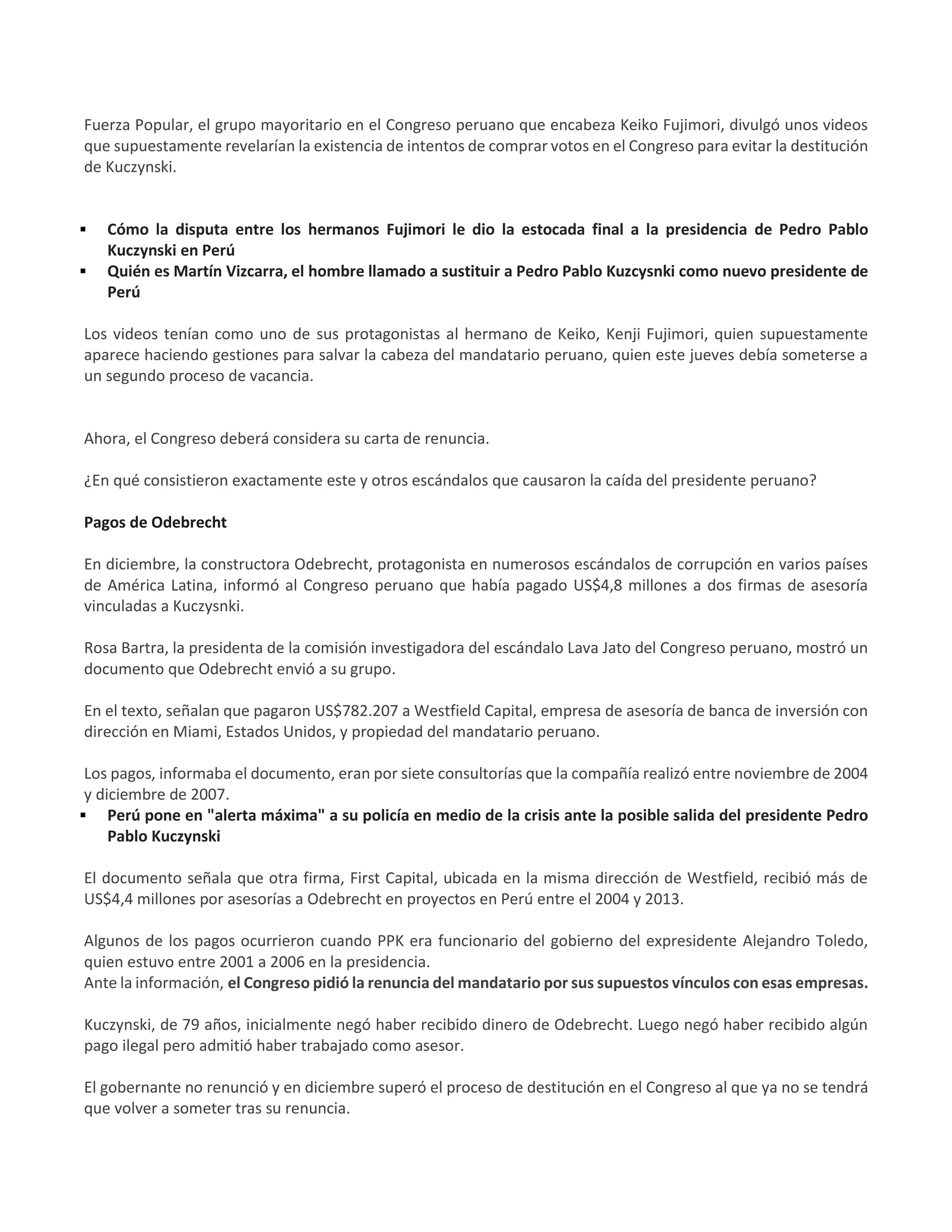 Fuerza Popular, el grupo mayoritario en el Congreso peruano que encabeza Keiko Fujimori, divulgó unos videos
que supuestamente revelarían la existencia de intentos de comprar votos en el Congreso para evitar la destitución
de Kuczynski.
 Cómo la disputa entre los hermanos Fujimori le dio la estocada final a la presidencia de Pedro Pablo
Kuczynski en Perú
 Quién es Martín Vizcarra, el hombre llamado a sustituir a Pedro Pablo Kuzcysnki como nuevo presidente de
Perú
Los videos tenían como uno de sus protagonistas al hermano de Keiko, Kenji Fujimori, quien supuestamente
aparece haciendo gestiones para salvar la cabeza del mandatario peruano, quien este jueves debía someterse a
un segundo proceso de vacancia.
Ahora, el Congreso deberá considera su carta de renuncia.
¿En qué consistieron exactamente este y otros escándalos que causaron la caída del presidente peruano?
Pagos de Odebrecht
En diciembre, la constructora Odebrecht, protagonista en numerosos escándalos de corrupción en varios países
de América Latina, informó al Congreso peruano que había pagado US$4,8 millones a dos firmas de asesoría
vinculadas a Kuczysnki.
Rosa Bartra, la presidenta de la comisión investigadora del escándalo Lava Jato del Congreso peruano, mostró un
documento que Odebrecht envió a su grupo.
En el texto, señalan que pagaron US$782.207 a Westfield Capital, empresa de asesoría de banca de inversión con
dirección en Miami, Estados Unidos, y propiedad del mandatario peruano.
Los pagos, informaba el documento, eran por siete consultorías que la compañía realizó entre noviembre de 2004
y diciembre de 2007.
 Perú pone en "alerta máxima" a su policía en medio de la crisis ante la posible salida del presidente Pedro
Pablo Kuczynski
El documento señala que otra firma, First Capital, ubicada en la misma dirección de Westfield, recibió más de
US$4,4 millones por asesorías a Odebrecht en proyectos en Perú entre el 2004 y 2013.
Algunos de los pagos ocurrieron cuando PPK era funcionario del gobierno del expresidente Alejandro Toledo,
quien estuvo entre 2001 a 2006 en la presidencia.
Ante la información, el Congreso pidió la renuncia del mandatario por sus supuestos vínculos con esas empresas.
Kuczynski, de 79 años, inicialmente negó haber recibido dinero de Odebrecht. Luego negó haber recibido algún
pago ilegal pero admitió haber trabajado como asesor.
El gobernante no renunció y en diciembre superó el proceso de destitución en el Congreso al que ya no se tendrá
que volver a someter tras su renuncia.
 