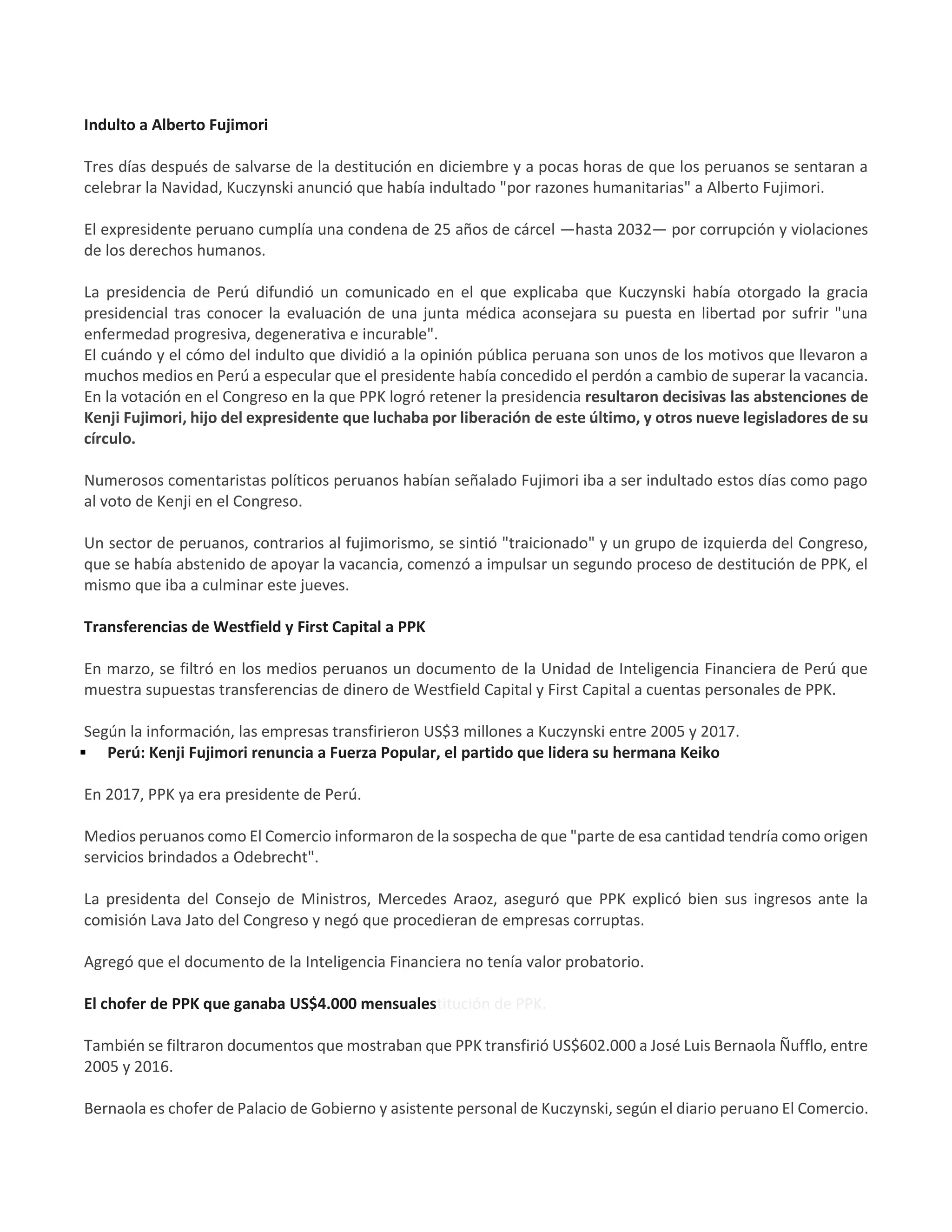 Indulto a Alberto Fujimori
Tres días después de salvarse de la destitución en diciembre y a pocas horas de que los peruanos se sentaran a
celebrar la Navidad, Kuczynski anunció que había indultado "por razones humanitarias" a Alberto Fujimori.
El expresidente peruano cumplía una condena de 25 años de cárcel —hasta 2032— por corrupción y violaciones
de los derechos humanos.
La presidencia de Perú difundió un comunicado en el que explicaba que Kuczynski había otorgado la gracia
presidencial tras conocer la evaluación de una junta médica aconsejara su puesta en libertad por sufrir "una
enfermedad progresiva, degenerativa e incurable".
El cuándo y el cómo del indulto que dividió a la opinión pública peruana son unos de los motivos que llevaron a
muchos medios en Perú a especular que el presidente había concedido el perdón a cambio de superar la vacancia.
En la votación en el Congreso en la que PPK logró retener la presidencia resultaron decisivas las abstenciones de
Kenji Fujimori, hijo del expresidente que luchaba por liberación de este último, y otros nueve legisladores de su
círculo.
Numerosos comentaristas políticos peruanos habían señalado Fujimori iba a ser indultado estos días como pago
al voto de Kenji en el Congreso.
Un sector de peruanos, contrarios al fujimorismo, se sintió "traicionado" y un grupo de izquierda del Congreso,
que se había abstenido de apoyar la vacancia, comenzó a impulsar un segundo proceso de destitución de PPK, el
mismo que iba a culminar este jueves.
Transferencias de Westfield y First Capital a PPK
En marzo, se filtró en los medios peruanos un documento de la Unidad de Inteligencia Financiera de Perú que
muestra supuestas transferencias de dinero de Westfield Capital y First Capital a cuentas personales de PPK.
Según la información, las empresas transfirieron US$3 millones a Kuczynski entre 2005 y 2017.
 Perú: Kenji Fujimori renuncia a Fuerza Popular, el partido que lidera su hermana Keiko
En 2017, PPK ya era presidente de Perú.
Medios peruanos como El Comercio informaron de la sospecha de que "parte de esa cantidad tendría como origen
servicios brindados a Odebrecht".
La presidenta del Consejo de Ministros, Mercedes Araoz, aseguró que PPK explicó bien sus ingresos ante la
comisión Lava Jato del Congreso y negó que procedieran de empresas corruptas.
Agregó que el documento de la Inteligencia Financiera no tenía valor probatorio.
El chofer de PPK que ganaba US$4.000 mensualestitución de PPK.
También se filtraron documentos que mostraban que PPK transfirió US$602.000 a José Luis Bernaola Ñufflo, entre
2005 y 2016.
Bernaola es chofer de Palacio de Gobierno y asistente personal de Kuczynski, según el diario peruano El Comercio.
 