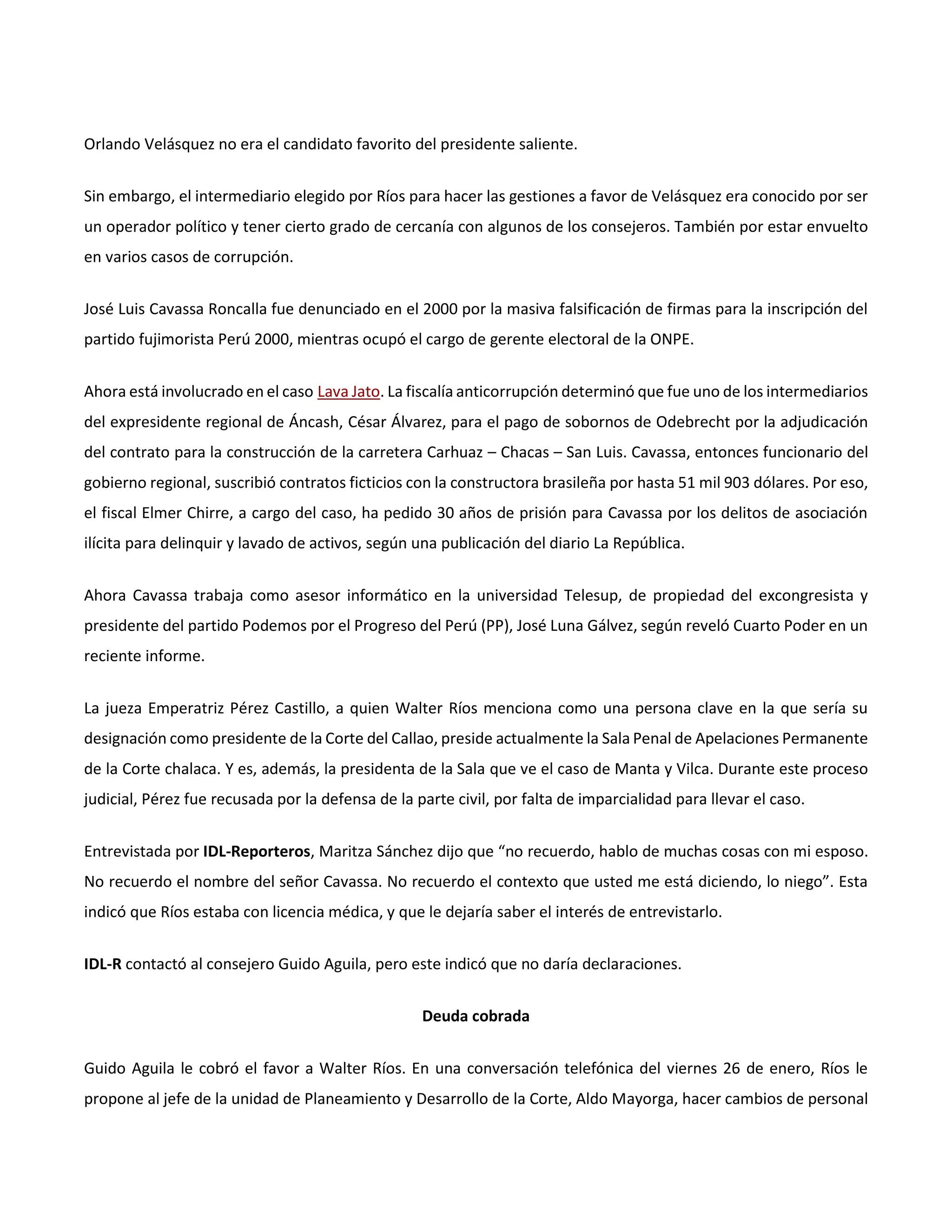 Orlando Velásquez no era el candidato favorito del presidente saliente.
Sin embargo, el intermediario elegido por Ríos para hacer las gestiones a favor de Velásquez era conocido por ser
un operador político y tener cierto grado de cercanía con algunos de los consejeros. También por estar envuelto
en varios casos de corrupción.
José Luis Cavassa Roncalla fue denunciado en el 2000 por la masiva falsificación de firmas para la inscripción del
partido fujimorista Perú 2000, mientras ocupó el cargo de gerente electoral de la ONPE.
Ahora está involucrado en el caso Lava Jato. La fiscalía anticorrupción determinó que fue uno de los intermediarios
del expresidente regional de Áncash, César Álvarez, para el pago de sobornos de Odebrecht por la adjudicación
del contrato para la construcción de la carretera Carhuaz – Chacas – San Luis. Cavassa, entonces funcionario del
gobierno regional, suscribió contratos ficticios con la constructora brasileña por hasta 51 mil 903 dólares. Por eso,
el fiscal Elmer Chirre, a cargo del caso, ha pedido 30 años de prisión para Cavassa por los delitos de asociación
ilícita para delinquir y lavado de activos, según una publicación del diario La República.
Ahora Cavassa trabaja como asesor informático en la universidad Telesup, de propiedad del excongresista y
presidente del partido Podemos por el Progreso del Perú (PP), José Luna Gálvez, según reveló Cuarto Poder en un
reciente informe.
La jueza Emperatriz Pérez Castillo, a quien Walter Ríos menciona como una persona clave en la que sería su
designación como presidente de la Corte del Callao, preside actualmente la Sala Penal de Apelaciones Permanente
de la Corte chalaca. Y es, además, la presidenta de la Sala que ve el caso de Manta y Vilca. Durante este proceso
judicial, Pérez fue recusada por la defensa de la parte civil, por falta de imparcialidad para llevar el caso.
Entrevistada por IDL-Reporteros, Maritza Sánchez dijo que “no recuerdo, hablo de muchas cosas con mi esposo.
No recuerdo el nombre del señor Cavassa. No recuerdo el contexto que usted me está diciendo, lo niego”. Esta
indicó que Ríos estaba con licencia médica, y que le dejaría saber el interés de entrevistarlo.
IDL-R contactó al consejero Guido Aguila, pero este indicó que no daría declaraciones.
Deuda cobrada
Guido Aguila le cobró el favor a Walter Ríos. En una conversación telefónica del viernes 26 de enero, Ríos le
propone al jefe de la unidad de Planeamiento y Desarrollo de la Corte, Aldo Mayorga, hacer cambios de personal
 
