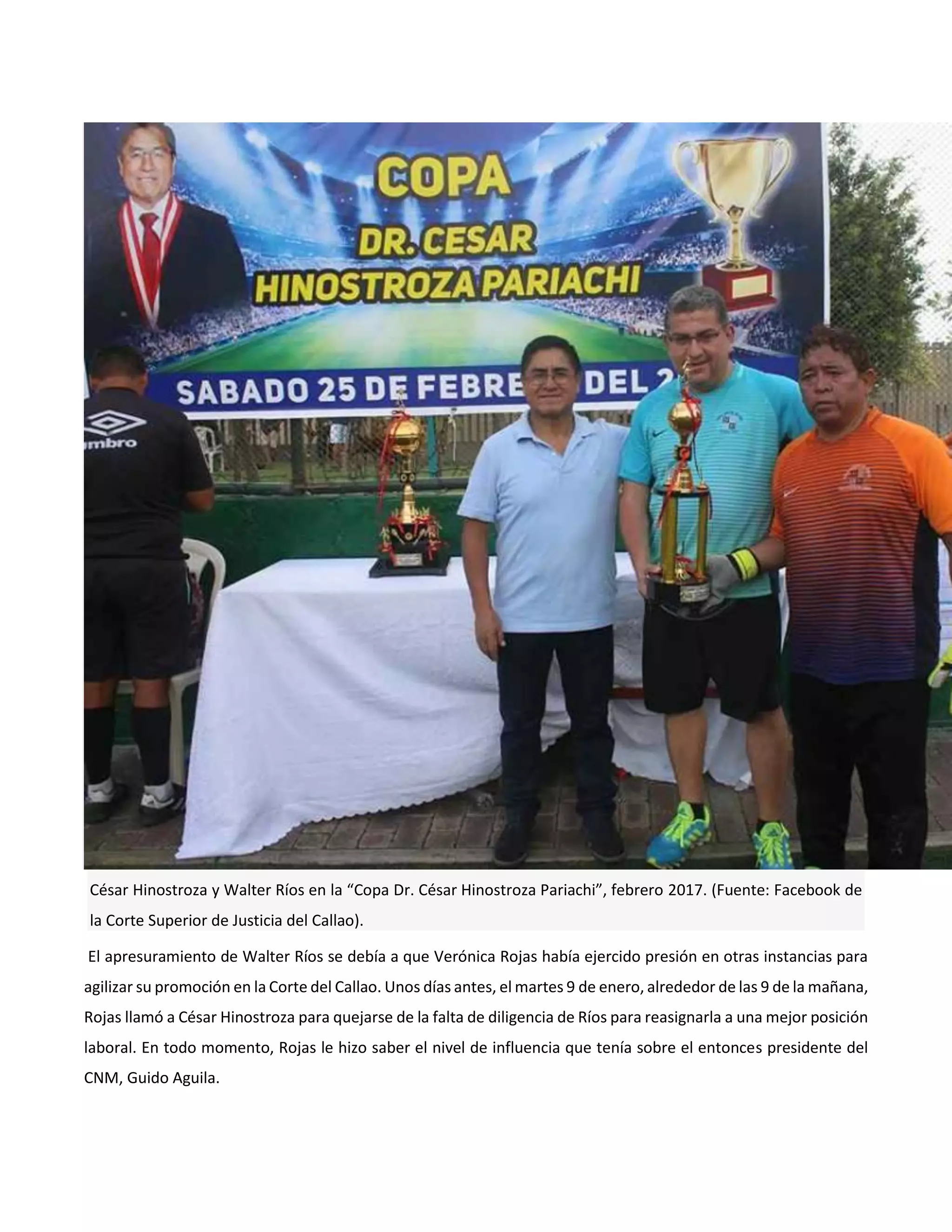 César Hinostroza y Walter Ríos en la “Copa Dr. César Hinostroza Pariachi”, febrero 2017. (Fuente: Facebook de
la Corte Superior de Justicia del Callao).
El apresuramiento de Walter Ríos se debía a que Verónica Rojas había ejercido presión en otras instancias para
agilizar su promoción en la Corte del Callao. Unos días antes, el martes 9 de enero, alrededor de las 9 de la mañana,
Rojas llamó a César Hinostroza para quejarse de la falta de diligencia de Ríos para reasignarla a una mejor posición
laboral. En todo momento, Rojas le hizo saber el nivel de influencia que tenía sobre el entonces presidente del
CNM, Guido Aguila.
 