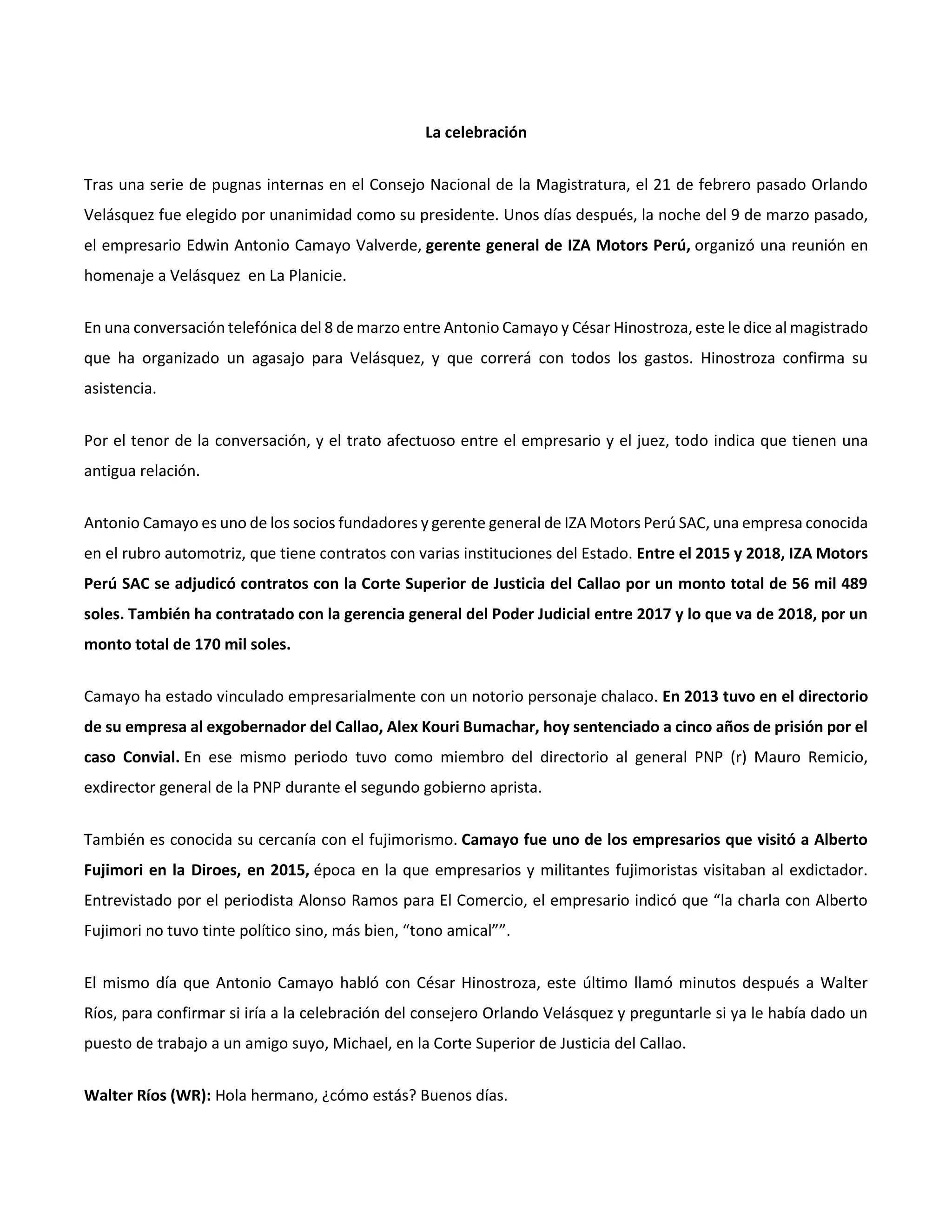 La celebración
Tras una serie de pugnas internas en el Consejo Nacional de la Magistratura, el 21 de febrero pasado Orlando
Velásquez fue elegido por unanimidad como su presidente. Unos días después, la noche del 9 de marzo pasado,
el empresario Edwin Antonio Camayo Valverde, gerente general de IZA Motors Perú, organizó una reunión en
homenaje a Velásquez en La Planicie.
En una conversación telefónica del 8 de marzo entre Antonio Camayo y César Hinostroza, este le dice al magistrado
que ha organizado un agasajo para Velásquez, y que correrá con todos los gastos. Hinostroza confirma su
asistencia.
Por el tenor de la conversación, y el trato afectuoso entre el empresario y el juez, todo indica que tienen una
antigua relación.
Antonio Camayo es uno de los socios fundadores y gerente general de IZA Motors Perú SAC, una empresa conocida
en el rubro automotriz, que tiene contratos con varias instituciones del Estado. Entre el 2015 y 2018, IZA Motors
Perú SAC se adjudicó contratos con la Corte Superior de Justicia del Callao por un monto total de 56 mil 489
soles. También ha contratado con la gerencia general del Poder Judicial entre 2017 y lo que va de 2018, por un
monto total de 170 mil soles.
Camayo ha estado vinculado empresarialmente con un notorio personaje chalaco. En 2013 tuvo en el directorio
de su empresa al exgobernador del Callao, Alex Kouri Bumachar, hoy sentenciado a cinco años de prisión por el
caso Convial. En ese mismo periodo tuvo como miembro del directorio al general PNP (r) Mauro Remicio,
exdirector general de la PNP durante el segundo gobierno aprista.
También es conocida su cercanía con el fujimorismo. Camayo fue uno de los empresarios que visitó a Alberto
Fujimori en la Diroes, en 2015, época en la que empresarios y militantes fujimoristas visitaban al exdictador.
Entrevistado por el periodista Alonso Ramos para El Comercio, el empresario indicó que “la charla con Alberto
Fujimori no tuvo tinte político sino, más bien, “tono amical””.
El mismo día que Antonio Camayo habló con César Hinostroza, este último llamó minutos después a Walter
Ríos, para confirmar si iría a la celebración del consejero Orlando Velásquez y preguntarle si ya le había dado un
puesto de trabajo a un amigo suyo, Michael, en la Corte Superior de Justicia del Callao.
Walter Ríos (WR): Hola hermano, ¿cómo estás? Buenos días.
 