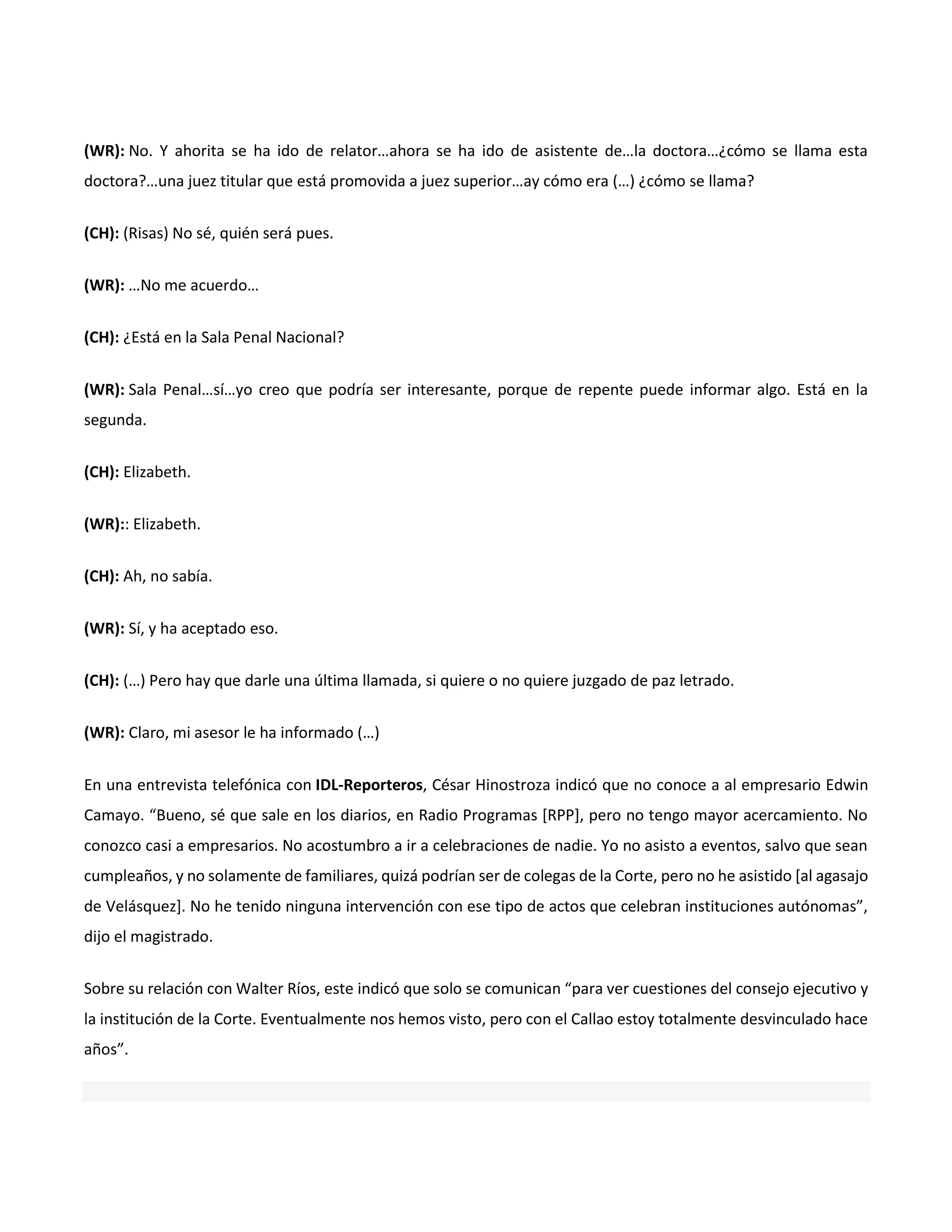 (WR): No. Y ahorita se ha ido de relator…ahora se ha ido de asistente de…la doctora…¿cómo se llama esta
doctora?…una juez titular que está promovida a juez superior…ay cómo era (…) ¿cómo se llama?
(CH): (Risas) No sé, quién será pues.
(WR): …No me acuerdo…
(CH): ¿Está en la Sala Penal Nacional?
(WR): Sala Penal…sí…yo creo que podría ser interesante, porque de repente puede informar algo. Está en la
segunda.
(CH): Elizabeth.
(WR):: Elizabeth.
(CH): Ah, no sabía.
(WR): Sí, y ha aceptado eso.
(CH): (…) Pero hay que darle una última llamada, si quiere o no quiere juzgado de paz letrado.
(WR): Claro, mi asesor le ha informado (…)
En una entrevista telefónica con IDL-Reporteros, César Hinostroza indicó que no conoce a al empresario Edwin
Camayo. “Bueno, sé que sale en los diarios, en Radio Programas [RPP], pero no tengo mayor acercamiento. No
conozco casi a empresarios. No acostumbro a ir a celebraciones de nadie. Yo no asisto a eventos, salvo que sean
cumpleaños, y no solamente de familiares, quizá podrían ser de colegas de la Corte, pero no he asistido [al agasajo
de Velásquez]. No he tenido ninguna intervención con ese tipo de actos que celebran instituciones autónomas”,
dijo el magistrado.
Sobre su relación con Walter Ríos, este indicó que solo se comunican “para ver cuestiones del consejo ejecutivo y
la institución de la Corte. Eventualmente nos hemos visto, pero con el Callao estoy totalmente desvinculado hace
años”.
 