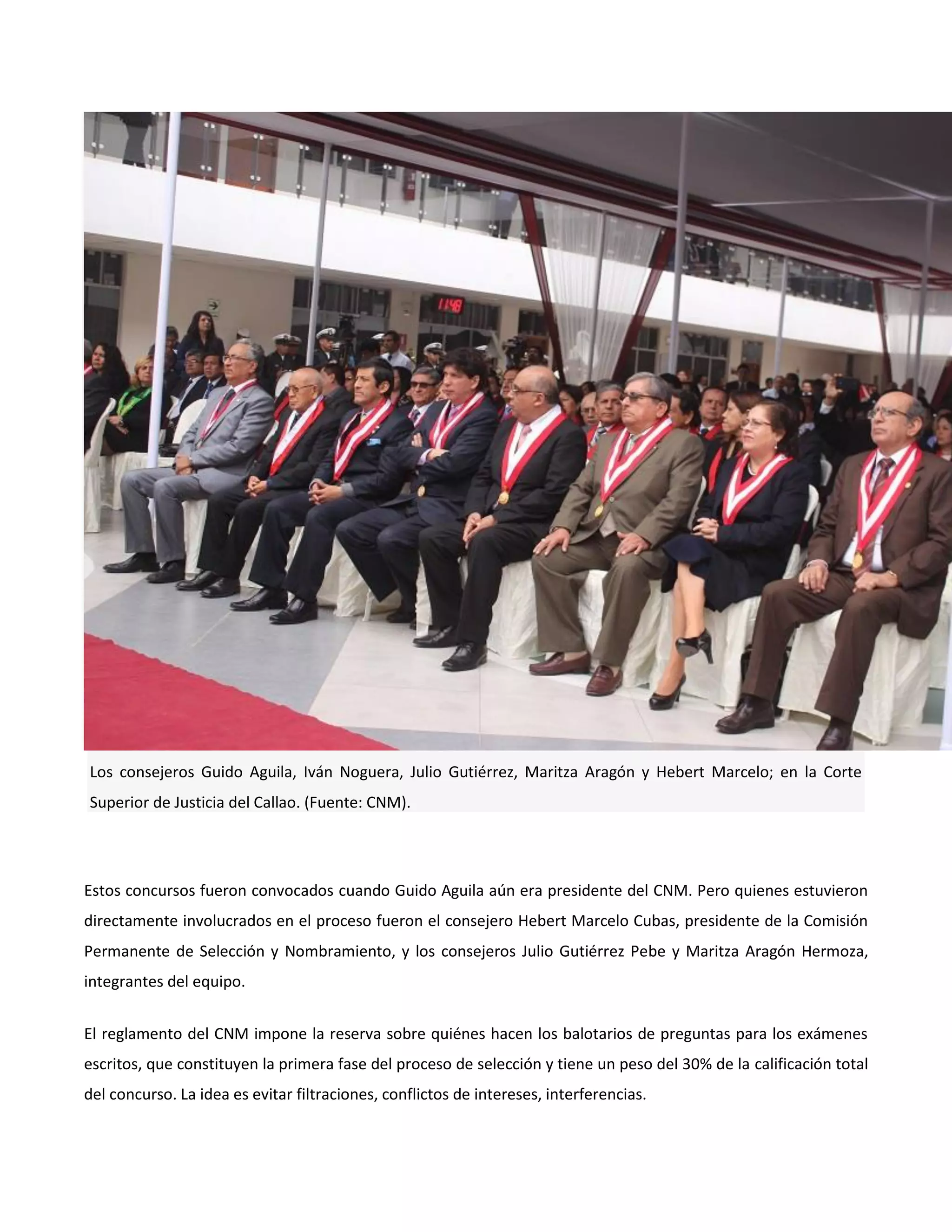 Los consejeros Guido Aguila, Iván Noguera, Julio Gutiérrez, Maritza Aragón y Hebert Marcelo; en la Corte
Superior de Justicia del Callao. (Fuente: CNM).
Estos concursos fueron convocados cuando Guido Aguila aún era presidente del CNM. Pero quienes estuvieron
directamente involucrados en el proceso fueron el consejero Hebert Marcelo Cubas, presidente de la Comisión
Permanente de Selección y Nombramiento, y los consejeros Julio Gutiérrez Pebe y Maritza Aragón Hermoza,
integrantes del equipo.
El reglamento del CNM impone la reserva sobre quiénes hacen los balotarios de preguntas para los exámenes
escritos, que constituyen la primera fase del proceso de selección y tiene un peso del 30% de la calificación total
del concurso. La idea es evitar filtraciones, conflictos de intereses, interferencias.
 