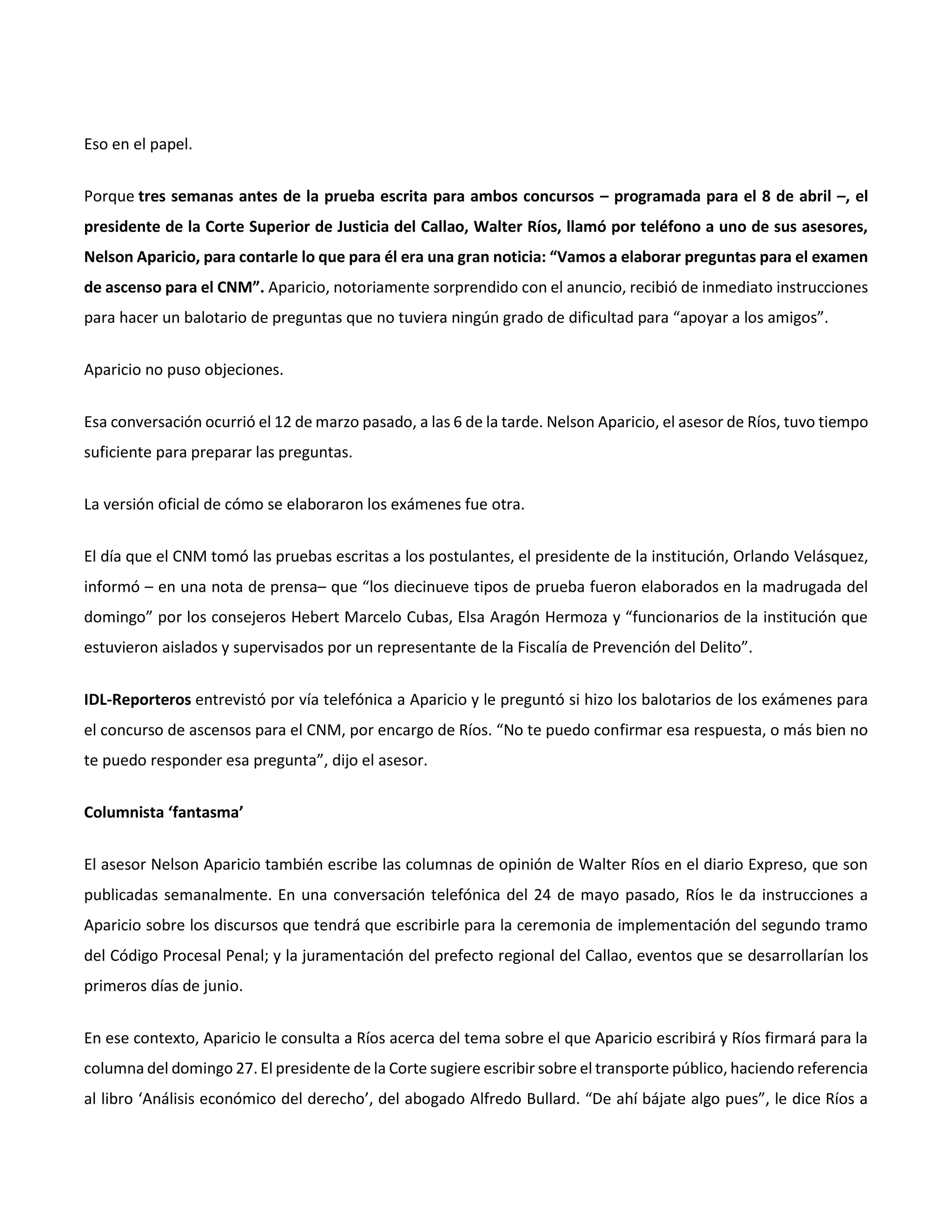 Eso en el papel.
Porque tres semanas antes de la prueba escrita para ambos concursos – programada para el 8 de abril –, el
presidente de la Corte Superior de Justicia del Callao, Walter Ríos, llamó por teléfono a uno de sus asesores,
Nelson Aparicio, para contarle lo que para él era una gran noticia: “Vamos a elaborar preguntas para el examen
de ascenso para el CNM”. Aparicio, notoriamente sorprendido con el anuncio, recibió de inmediato instrucciones
para hacer un balotario de preguntas que no tuviera ningún grado de dificultad para “apoyar a los amigos”.
Aparicio no puso objeciones.
Esa conversación ocurrió el 12 de marzo pasado, a las 6 de la tarde. Nelson Aparicio, el asesor de Ríos, tuvo tiempo
suficiente para preparar las preguntas.
La versión oficial de cómo se elaboraron los exámenes fue otra.
El día que el CNM tomó las pruebas escritas a los postulantes, el presidente de la institución, Orlando Velásquez,
informó – en una nota de prensa– que “los diecinueve tipos de prueba fueron elaborados en la madrugada del
domingo” por los consejeros Hebert Marcelo Cubas, Elsa Aragón Hermoza y “funcionarios de la institución que
estuvieron aislados y supervisados por un representante de la Fiscalía de Prevención del Delito”.
IDL-Reporteros entrevistó por vía telefónica a Aparicio y le preguntó si hizo los balotarios de los exámenes para
el concurso de ascensos para el CNM, por encargo de Ríos. “No te puedo confirmar esa respuesta, o más bien no
te puedo responder esa pregunta”, dijo el asesor.
Columnista ‘fantasma’
El asesor Nelson Aparicio también escribe las columnas de opinión de Walter Ríos en el diario Expreso, que son
publicadas semanalmente. En una conversación telefónica del 24 de mayo pasado, Ríos le da instrucciones a
Aparicio sobre los discursos que tendrá que escribirle para la ceremonia de implementación del segundo tramo
del Código Procesal Penal; y la juramentación del prefecto regional del Callao, eventos que se desarrollarían los
primeros días de junio.
En ese contexto, Aparicio le consulta a Ríos acerca del tema sobre el que Aparicio escribirá y Ríos firmará para la
columna del domingo 27. El presidente de la Corte sugiere escribir sobre el transporte público, haciendo referencia
al libro ‘Análisis económico del derecho’, del abogado Alfredo Bullard. “De ahí bájate algo pues”, le dice Ríos a
 