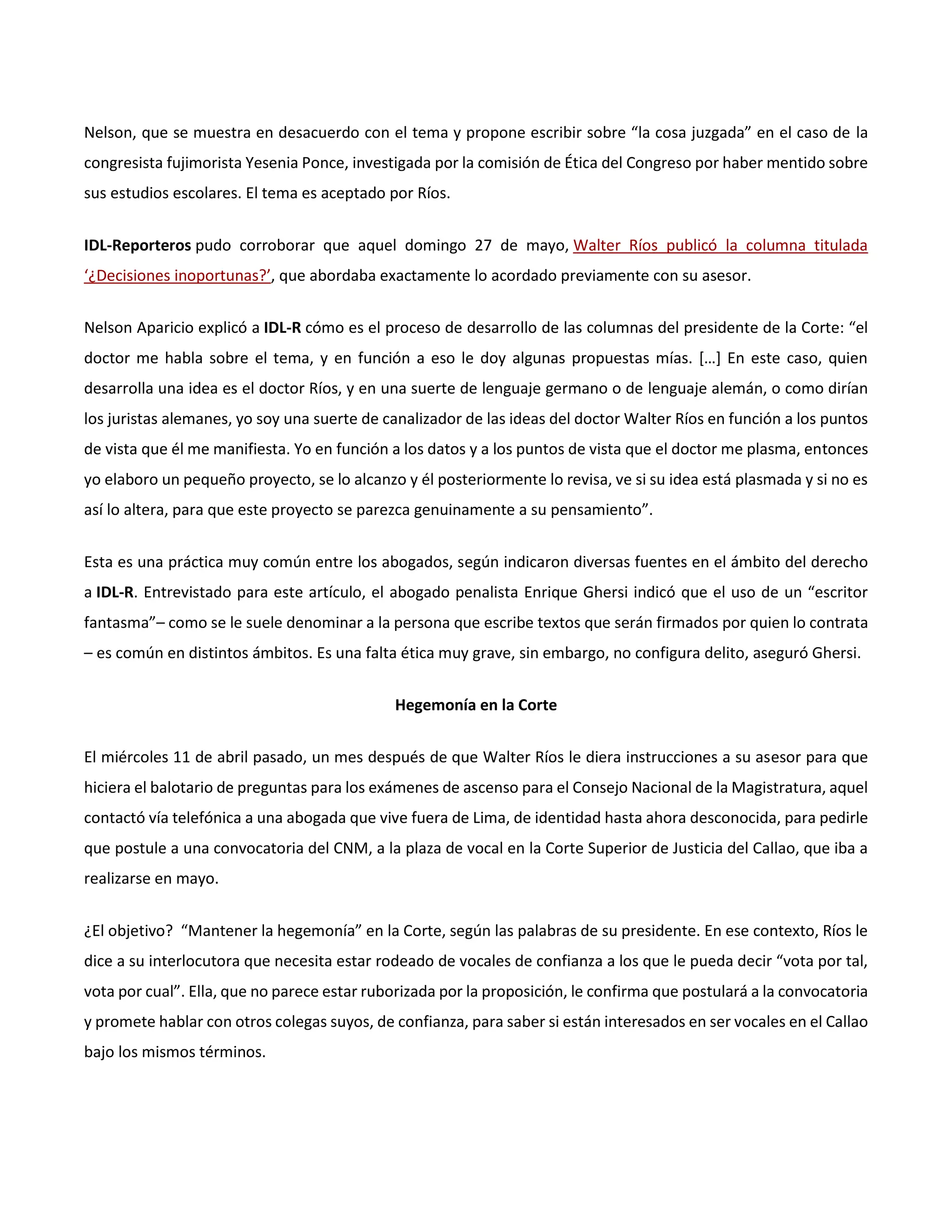 Nelson, que se muestra en desacuerdo con el tema y propone escribir sobre “la cosa juzgada” en el caso de la
congresista fujimorista Yesenia Ponce, investigada por la comisión de Ética del Congreso por haber mentido sobre
sus estudios escolares. El tema es aceptado por Ríos.
IDL-Reporteros pudo corroborar que aquel domingo 27 de mayo, Walter Ríos publicó la columna titulada
‘¿Decisiones inoportunas?’, que abordaba exactamente lo acordado previamente con su asesor.
Nelson Aparicio explicó a IDL-R cómo es el proceso de desarrollo de las columnas del presidente de la Corte: “el
doctor me habla sobre el tema, y en función a eso le doy algunas propuestas mías. […] En este caso, quien
desarrolla una idea es el doctor Ríos, y en una suerte de lenguaje germano o de lenguaje alemán, o como dirían
los juristas alemanes, yo soy una suerte de canalizador de las ideas del doctor Walter Ríos en función a los puntos
de vista que él me manifiesta. Yo en función a los datos y a los puntos de vista que el doctor me plasma, entonces
yo elaboro un pequeño proyecto, se lo alcanzo y él posteriormente lo revisa, ve si su idea está plasmada y si no es
así lo altera, para que este proyecto se parezca genuinamente a su pensamiento”.
Esta es una práctica muy común entre los abogados, según indicaron diversas fuentes en el ámbito del derecho
a IDL-R. Entrevistado para este artículo, el abogado penalista Enrique Ghersi indicó que el uso de un “escritor
fantasma”– como se le suele denominar a la persona que escribe textos que serán firmados por quien lo contrata
– es común en distintos ámbitos. Es una falta ética muy grave, sin embargo, no configura delito, aseguró Ghersi.
Hegemonía en la Corte
El miércoles 11 de abril pasado, un mes después de que Walter Ríos le diera instrucciones a su asesor para que
hiciera el balotario de preguntas para los exámenes de ascenso para el Consejo Nacional de la Magistratura, aquel
contactó vía telefónica a una abogada que vive fuera de Lima, de identidad hasta ahora desconocida, para pedirle
que postule a una convocatoria del CNM, a la plaza de vocal en la Corte Superior de Justicia del Callao, que iba a
realizarse en mayo.
¿El objetivo? “Mantener la hegemonía” en la Corte, según las palabras de su presidente. En ese contexto, Ríos le
dice a su interlocutora que necesita estar rodeado de vocales de confianza a los que le pueda decir “vota por tal,
vota por cual”. Ella, que no parece estar ruborizada por la proposición, le confirma que postulará a la convocatoria
y promete hablar con otros colegas suyos, de confianza, para saber si están interesados en ser vocales en el Callao
bajo los mismos términos.
 