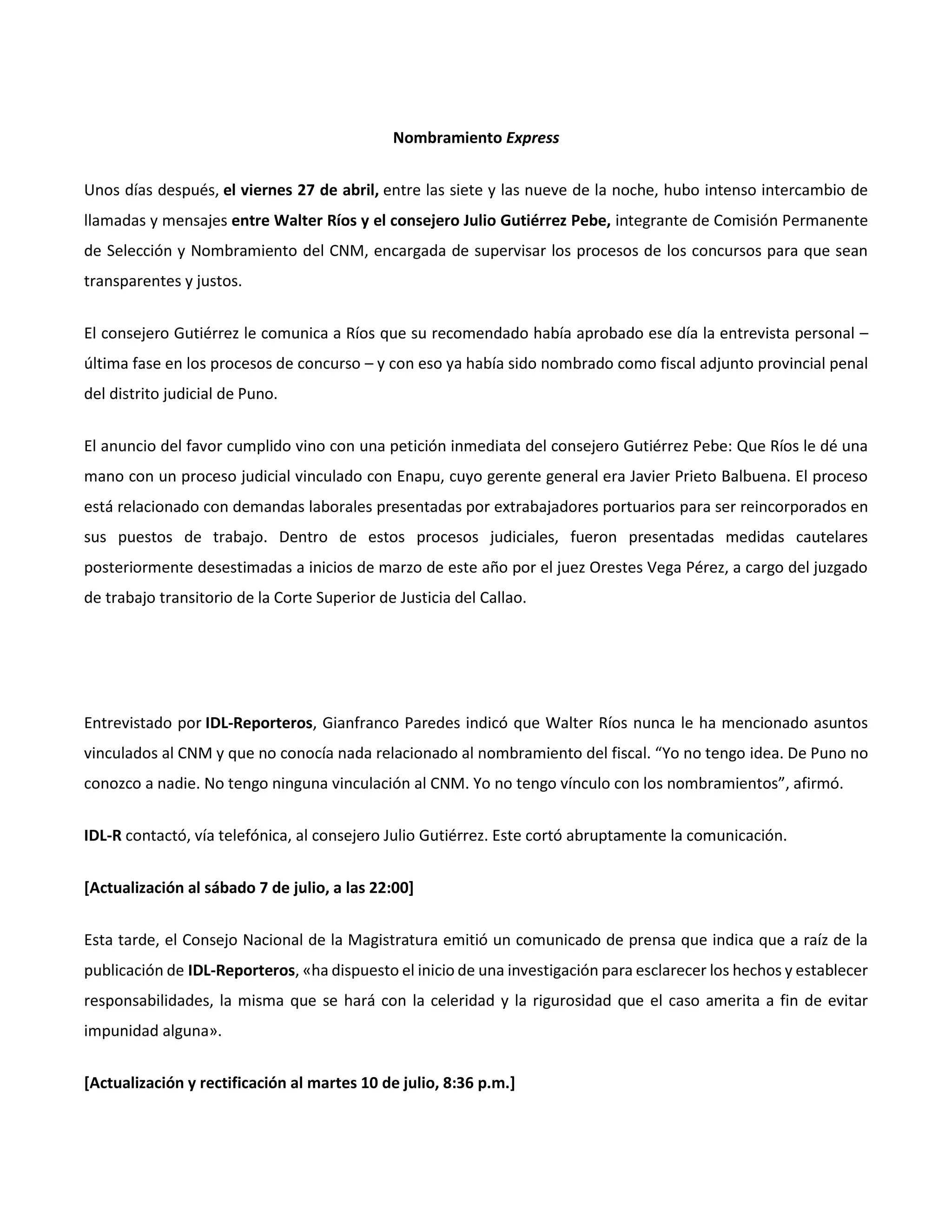 Nombramiento Express
Unos días después, el viernes 27 de abril, entre las siete y las nueve de la noche, hubo intenso intercambio de
llamadas y mensajes entre Walter Ríos y el consejero Julio Gutiérrez Pebe, integrante de Comisión Permanente
de Selección y Nombramiento del CNM, encargada de supervisar los procesos de los concursos para que sean
transparentes y justos.
El consejero Gutiérrez le comunica a Ríos que su recomendado había aprobado ese día la entrevista personal –
última fase en los procesos de concurso – y con eso ya había sido nombrado como fiscal adjunto provincial penal
del distrito judicial de Puno.
El anuncio del favor cumplido vino con una petición inmediata del consejero Gutiérrez Pebe: Que Ríos le dé una
mano con un proceso judicial vinculado con Enapu, cuyo gerente general era Javier Prieto Balbuena. El proceso
está relacionado con demandas laborales presentadas por extrabajadores portuarios para ser reincorporados en
sus puestos de trabajo. Dentro de estos procesos judiciales, fueron presentadas medidas cautelares
posteriormente desestimadas a inicios de marzo de este año por el juez Orestes Vega Pérez, a cargo del juzgado
de trabajo transitorio de la Corte Superior de Justicia del Callao.
Entrevistado por IDL-Reporteros, Gianfranco Paredes indicó que Walter Ríos nunca le ha mencionado asuntos
vinculados al CNM y que no conocía nada relacionado al nombramiento del fiscal. “Yo no tengo idea. De Puno no
conozco a nadie. No tengo ninguna vinculación al CNM. Yo no tengo vínculo con los nombramientos”, afirmó.
IDL-R contactó, vía telefónica, al consejero Julio Gutiérrez. Este cortó abruptamente la comunicación.
[Actualización al sábado 7 de julio, a las 22:00]
Esta tarde, el Consejo Nacional de la Magistratura emitió un comunicado de prensa que indica que a raíz de la
publicación de IDL-Reporteros, «ha dispuesto el inicio de una investigación para esclarecer los hechos y establecer
responsabilidades, la misma que se hará con la celeridad y la rigurosidad que el caso amerita a fin de evitar
impunidad alguna».
[Actualización y rectificación al martes 10 de julio, 8:36 p.m.]
 