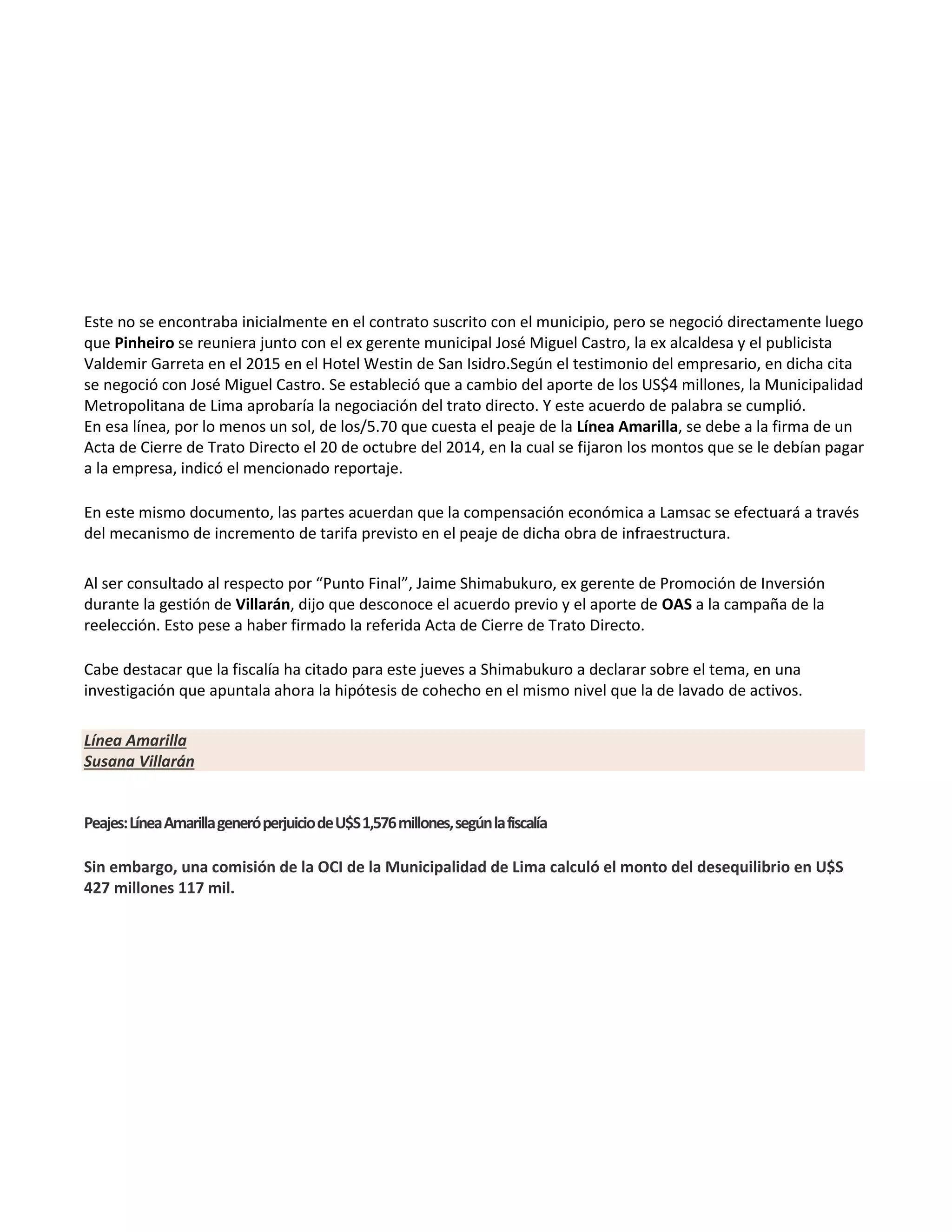 Este no se encontraba inicialmente en el contrato suscrito con el municipio, pero se negoció directamente luego
que Pinheiro se reuniera junto con el ex gerente municipal José Miguel Castro, la ex alcaldesa y el publicista
Valdemir Garreta en el 2015 en el Hotel Westin de San Isidro.Según el testimonio del empresario, en dicha cita
se negoció con José Miguel Castro. Se estableció que a cambio del aporte de los US$4 millones, la Municipalidad
Metropolitana de Lima aprobaría la negociación del trato directo. Y este acuerdo de palabra se cumplió.
En esa línea, por lo menos un sol, de los/5.70 que cuesta el peaje de la Línea Amarilla, se debe a la firma de un
Acta de Cierre de Trato Directo el 20 de octubre del 2014, en la cual se fijaron los montos que se le debían pagar
a la empresa, indicó el mencionado reportaje.
En este mismo documento, las partes acuerdan que la compensación económica a Lamsac se efectuará a través
del mecanismo de incremento de tarifa previsto en el peaje de dicha obra de infraestructura.
Al ser consultado al respecto por “Punto Final”, Jaime Shimabukuro, ex gerente de Promoción de Inversión
durante la gestión de Villarán, dijo que desconoce el acuerdo previo y el aporte de OAS a la campaña de la
reelección. Esto pese a haber firmado la referida Acta de Cierre de Trato Directo.
Cabe destacar que la fiscalía ha citado para este jueves a Shimabukuro a declarar sobre el tema, en una
investigación que apuntala ahora la hipótesis de cohecho en el mismo nivel que la de lavado de activos.
Línea Amarilla
Susana Villarán
Peajes:LíneaAmarillageneróperjuiciodeU$S1,576millones,segúnlafiscalía
Sin embargo, una comisión de la OCI de la Municipalidad de Lima calculó el monto del desequilibrio en U$S
427 millones 117 mil.
 