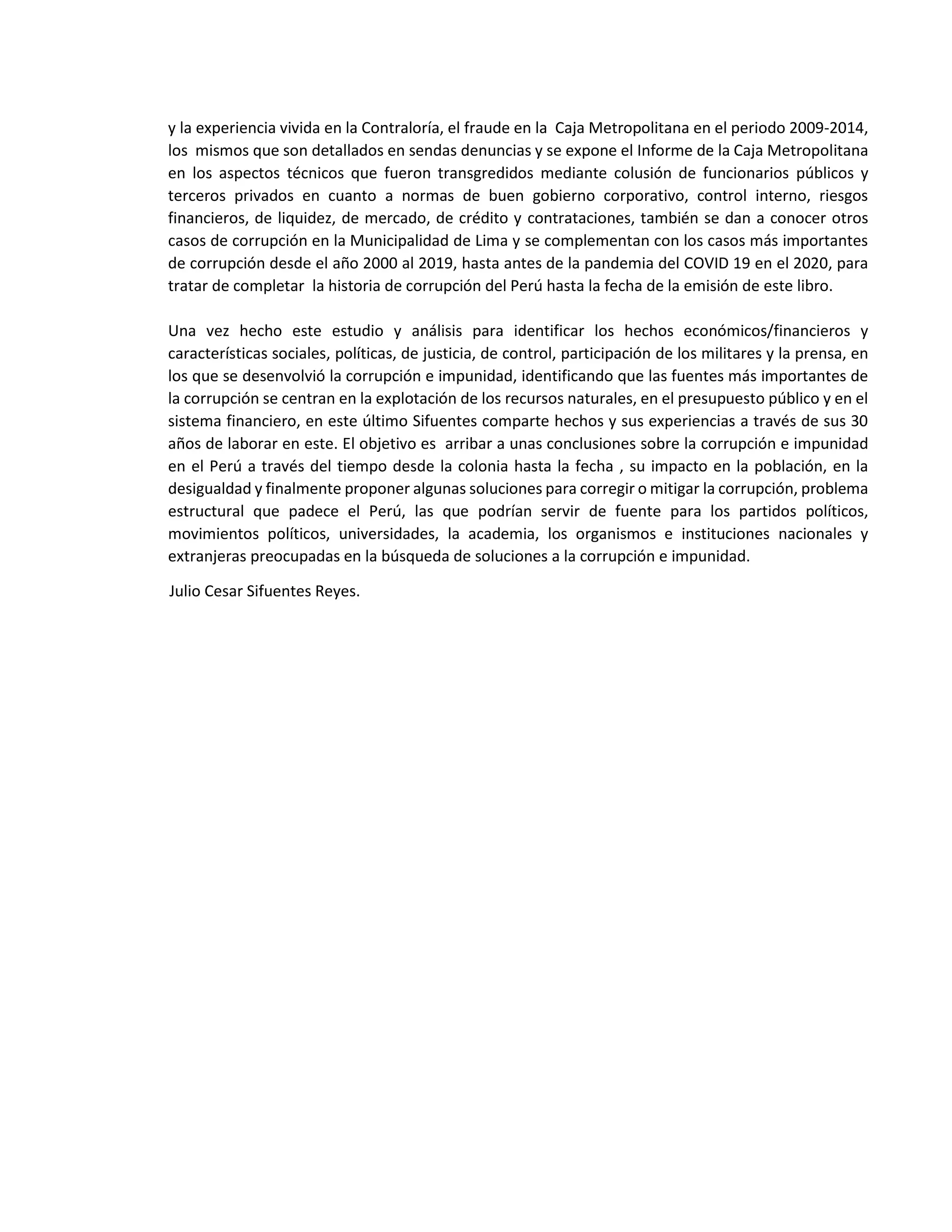 y la experiencia vivida en la Contraloría, el fraude en la Caja Metropolitana en el periodo 2009-2014,
los mismos que son detallados en sendas denuncias y se expone el Informe de la Caja Metropolitana
en los aspectos técnicos que fueron transgredidos mediante colusión de funcionarios públicos y
terceros privados en cuanto a normas de buen gobierno corporativo, control interno, riesgos
financieros, de liquidez, de mercado, de crédito y contrataciones, también se dan a conocer otros
casos de corrupción en la Municipalidad de Lima y se complementan con los casos más importantes
de corrupción desde el año 2000 al 2019, hasta antes de la pandemia del COVID 19 en el 2020, para
tratar de completar la historia de corrupción del Perú hasta la fecha de la emisión de este libro.
Una vez hecho este estudio y análisis para identificar los hechos económicos/financieros y
características sociales, políticas, de justicia, de control, participación de los militares y la prensa, en
los que se desenvolvió la corrupción e impunidad, identificando que las fuentes más importantes de
la corrupción se centran en la explotación de los recursos naturales, en el presupuesto público y en el
sistema financiero, en este último Sifuentes comparte hechos y sus experiencias a través de sus 30
años de laborar en este. El objetivo es arribar a unas conclusiones sobre la corrupción e impunidad
en el Perú a través del tiempo desde la colonia hasta la fecha , su impacto en la población, en la
desigualdad y finalmente proponer algunas soluciones para corregir o mitigar la corrupción, problema
estructural que padece el Perú, las que podrían servir de fuente para los partidos políticos,
movimientos políticos, universidades, la academia, los organismos e instituciones nacionales y
extranjeras preocupadas en la búsqueda de soluciones a la corrupción e impunidad.
Julio Cesar Sifuentes Reyes.
 