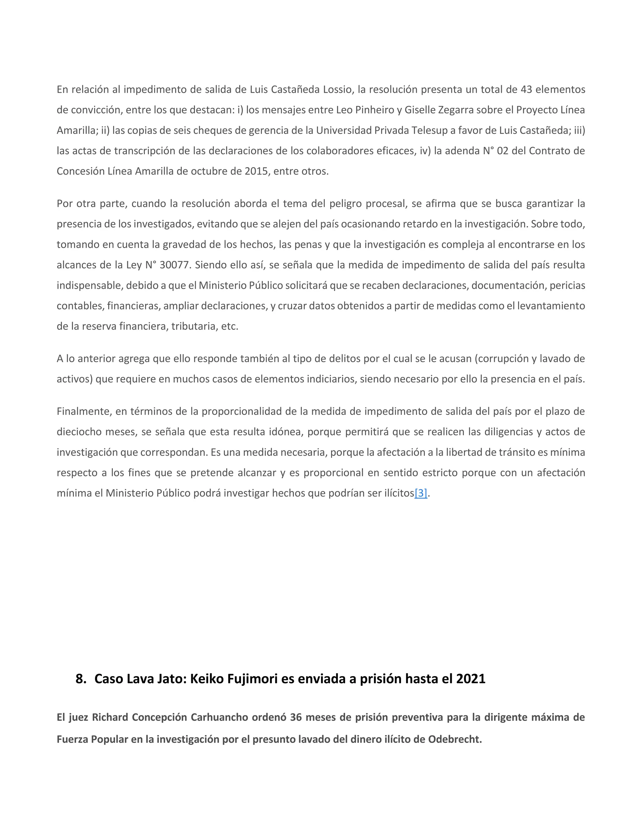 En relación al impedimento de salida de Luis Castañeda Lossio, la resolución presenta un total de 43 elementos
de convicción, entre los que destacan: i) los mensajes entre Leo Pinheiro y Giselle Zegarra sobre el Proyecto Línea
Amarilla; ii) las copias de seis cheques de gerencia de la Universidad Privada Telesup a favor de Luis Castañeda; iii)
las actas de transcripción de las declaraciones de los colaboradores eficaces, iv) la adenda N° 02 del Contrato de
Concesión Línea Amarilla de octubre de 2015, entre otros.
Por otra parte, cuando la resolución aborda el tema del peligro procesal, se afirma que se busca garantizar la
presencia de los investigados, evitando que se alejen del país ocasionando retardo en la investigación. Sobre todo,
tomando en cuenta la gravedad de los hechos, las penas y que la investigación es compleja al encontrarse en los
alcances de la Ley N° 30077. Siendo ello así, se señala que la medida de impedimento de salida del país resulta
indispensable, debido a que el Ministerio Público solicitará que se recaben declaraciones, documentación, pericias
contables, financieras, ampliar declaraciones, y cruzar datos obtenidos a partir de medidas como el levantamiento
de la reserva financiera, tributaria, etc.
A lo anterior agrega que ello responde también al tipo de delitos por el cual se le acusan (corrupción y lavado de
activos) que requiere en muchos casos de elementos indiciarios, siendo necesario por ello la presencia en el país.
Finalmente, en términos de la proporcionalidad de la medida de impedimento de salida del país por el plazo de
dieciocho meses, se señala que esta resulta idónea, porque permitirá que se realicen las diligencias y actos de
investigación que correspondan. Es una medida necesaria, porque la afectación a la libertad de tránsito es mínima
respecto a los fines que se pretende alcanzar y es proporcional en sentido estricto porque con un afectación
mínima el Ministerio Público podrá investigar hechos que podrían ser ilícitos[3].
8. Caso Lava Jato: Keiko Fujimori es enviada a prisión hasta el 2021
El juez Richard Concepción Carhuancho ordenó 36 meses de prisión preventiva para la dirigente máxima de
Fuerza Popular en la investigación por el presunto lavado del dinero ilícito de Odebrecht.
 