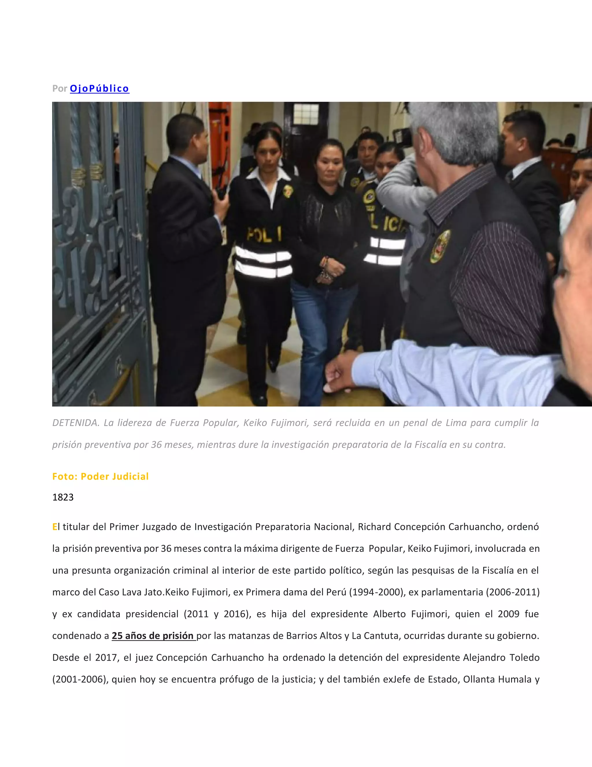 Por OjoPúblico
DETENIDA. La lidereza de Fuerza Popular, Keiko Fujimori, será recluida en un penal de Lima para cumplir la
prisión preventiva por 36 meses, mientras dure la investigación preparatoria de la Fiscalía en su contra.
Foto: Poder Judicial
1823
El titular del Primer Juzgado de Investigación Preparatoria Nacional, Richard Concepción Carhuancho, ordenó
la prisión preventiva por 36 meses contra la máxima dirigente de Fuerza Popular, Keiko Fujimori, involucrada en
una presunta organización criminal al interior de este partido político, según las pesquisas de la Fiscalía en el
marco del Caso Lava Jato.Keiko Fujimori, ex Primera dama del Perú (1994-2000), ex parlamentaria (2006-2011)
y ex candidata presidencial (2011 y 2016), es hija del expresidente Alberto Fujimori, quien el 2009 fue
condenado a 25 años de prisión por las matanzas de Barrios Altos y La Cantuta, ocurridas durante su gobierno.
Desde el 2017, el juez Concepción Carhuancho ha ordenado la detención del expresidente Alejandro Toledo
(2001-2006), quien hoy se encuentra prófugo de la justicia; y del también exJefe de Estado, Ollanta Humala y
 