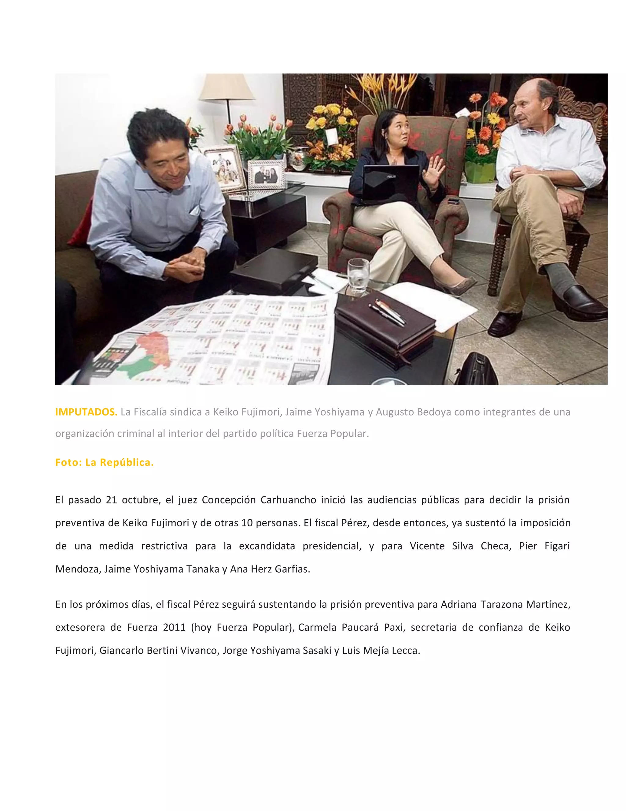 IMPUTADOS. La Fiscalía sindica a Keiko Fujimori, Jaime Yoshiyama y Augusto Bedoya como integrantes de una
organización criminal al interior del partido política Fuerza Popular.
Foto: La República.
El pasado 21 octubre, el juez Concepción Carhuancho inició las audiencias públicas para decidir la prisión
preventiva de Keiko Fujimori y de otras 10 personas. El fiscal Pérez, desde entonces, ya sustentó la imposición
de una medida restrictiva para la excandidata presidencial, y para Vicente Silva Checa, Pier Figari
Mendoza, Jaime Yoshiyama Tanaka y Ana Herz Garfias.
En los próximos días, el fiscal Pérez seguirá sustentando la prisión preventiva para Adriana Tarazona Martínez,
extesorera de Fuerza 2011 (hoy Fuerza Popular), Carmela Paucará Paxi, secretaria de confianza de Keiko
Fujimori, Giancarlo Bertini Vivanco, Jorge Yoshiyama Sasaki y Luis Mejía Lecca.
 