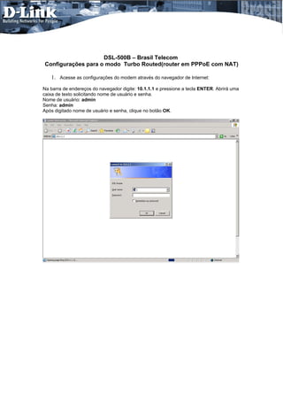 DSL-500B – Brasil Telecom
Configurações para o modo Turbo Routed(router em PPPoE com NAT)

   1. Acesse as configurações do modem através do navegador de Internet:
Na barra de endereços do navegador digite: 10.1.1.1 e pressione a tecla ENTER. Abrirá uma
caixa de texto solicitando nome de usuário e senha.
Nome de usuário: admin
Senha: admin
Após digitado nome de usuário e senha, clique no botão OK.
