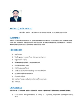 THOFEEQ MOHAMMAD
Musaffah , Shabia , Abu Dhabi, UAE +971561045109, toufiq.md01@gmail.com
SUMMARY
Seeking a challenging position in an esteemed organization where I can utilize my skills and experience
in the field HR/Admin, Sales/Marketing and Customer service that allows me to be a part of a dynamic
team that works towards achieving the organization goals
HIGHLIGHTS
1. Fast learner
2. Working experience on Asset Management System
3. Logistics and supply
4. Working experience as Compliance officer
5. Creative problem solver
6. MS Windows proficient
7. Ability to count and handle large amounts of money
8. Excellent communication skills
9. Inventory control
10. Excellent Telephone Customer Service Representative
11. Trilingual
EXPERIENCE
Working as a Customer service executive in UAE EXCHANGE from 10-OCT-2015 to till date.
1. I have earned management trust by serving as a key holder, responsibly opening and closing
store.
 