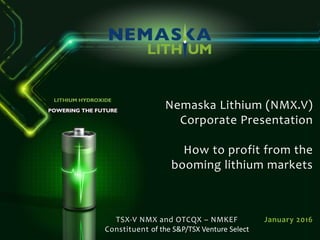 Nemaska Lithium (NMX.V)
Corporate Presentation
How to profit from the
booming lithium markets
January 2016TSX-V NMX and OTCQX – NMKEF
Constituent of the S&P/TSX Venture Select
 