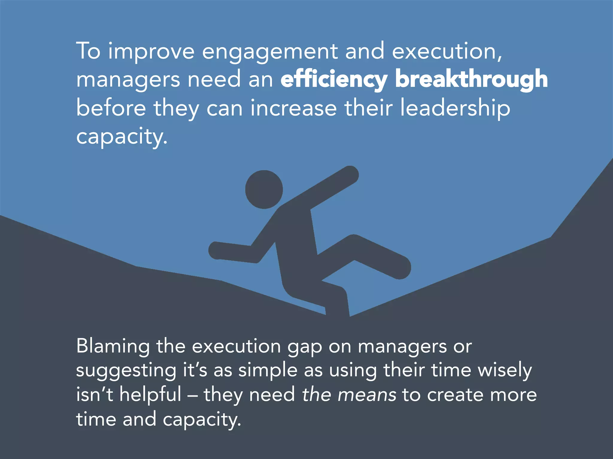  
	
  
To improve engagement and execution,
managers need an efﬁciency breakthrough
before they can increase their leadership
capacity. 
Blaming the execution gap on managers or
suggesting it’s as simple as using their time wisely
isn’t helpful – they need the means to create more
time and capacity. 
 