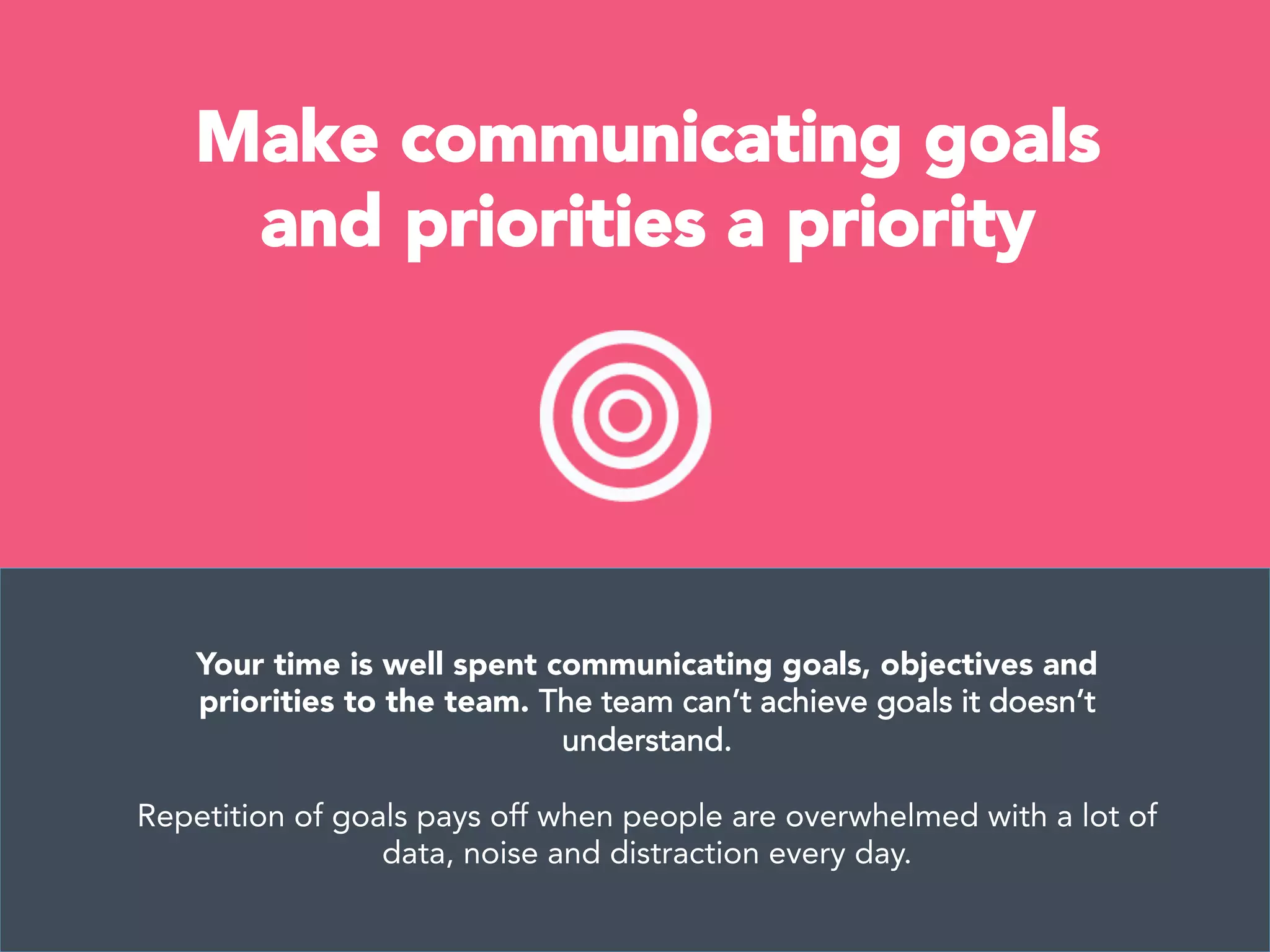 Make communicating goals
and priorities a priority
Your time is well spent communicating goals, objectives and
priorities to the team. The team can’t achieve goals it doesn’t
understand.

Repetition of goals pays off when people are overwhelmed with a lot of
data, noise and distraction every day.
 