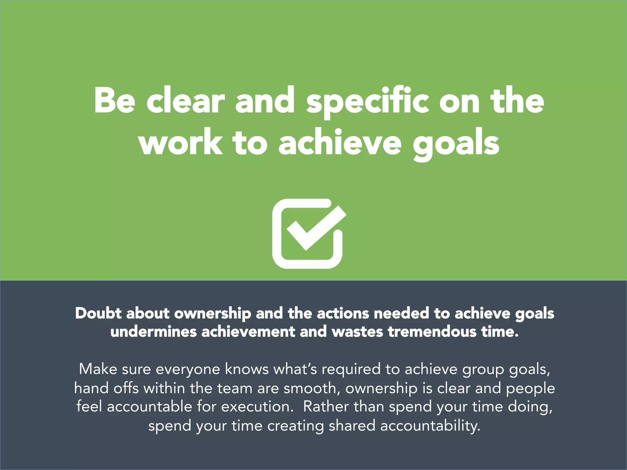  
	
  
Be clear and speciﬁc on the
work to achieve goals
Doubt about ownership and the actions needed to achieve goals
undermines achievement and wastes tremendous time. 

Make sure everyone knows what’s required to achieve group goals,
hand offs within the team are smooth, ownership is clear and people
feel accountable for execution. Rather than spend your time doing,
spend your time creating shared accountability.
 