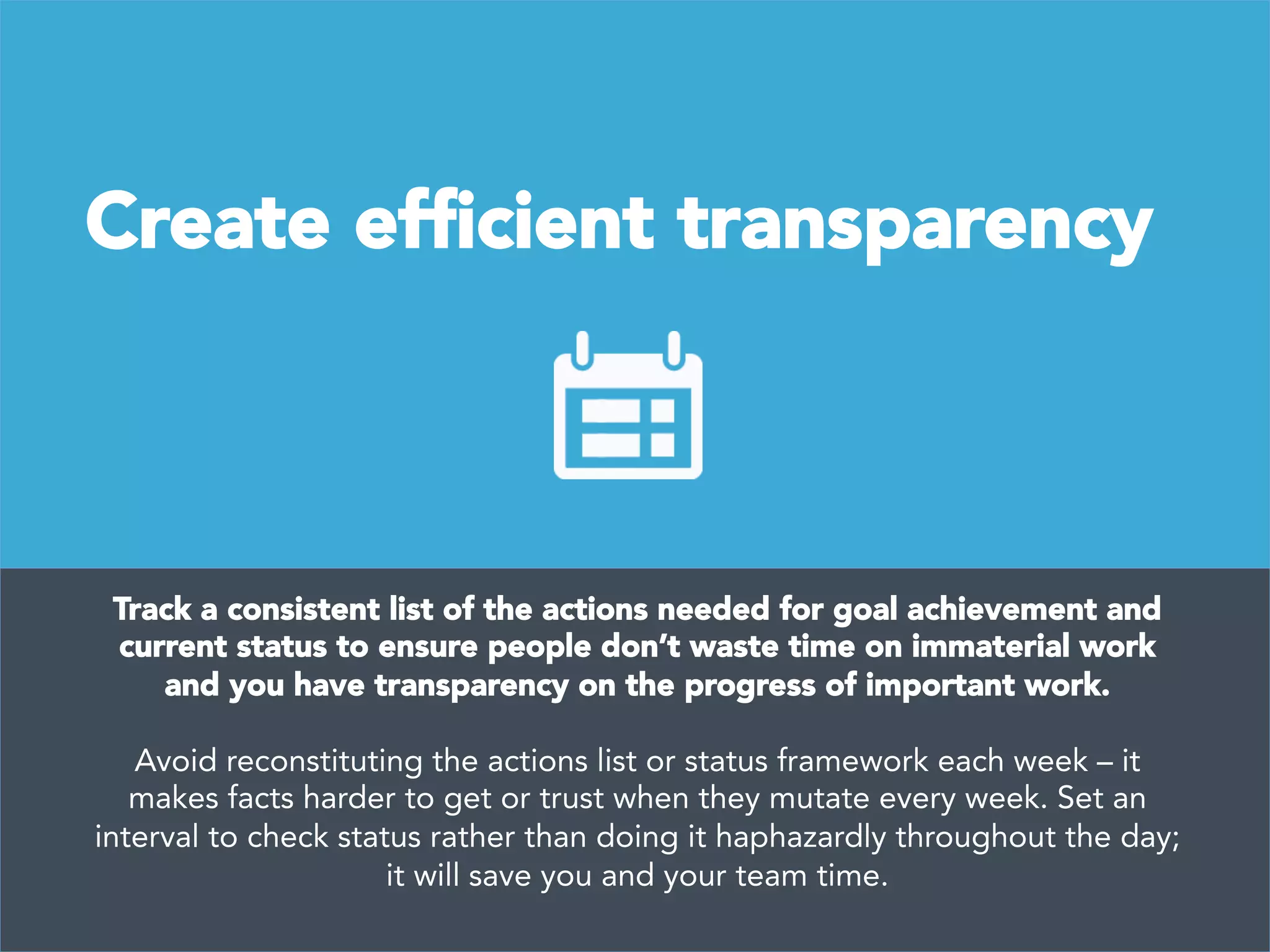Create efﬁcient transparency
Track a consistent list of the actions needed for goal achievement and
current status to ensure people don’t waste time on immaterial work
and you have transparency on the progress of important work. 

Avoid reconstituting the actions list or status framework each week – it
makes facts harder to get or trust when they mutate every week. Set an
interval to check status rather than doing it haphazardly throughout the day;
it will save you and your team time.
 