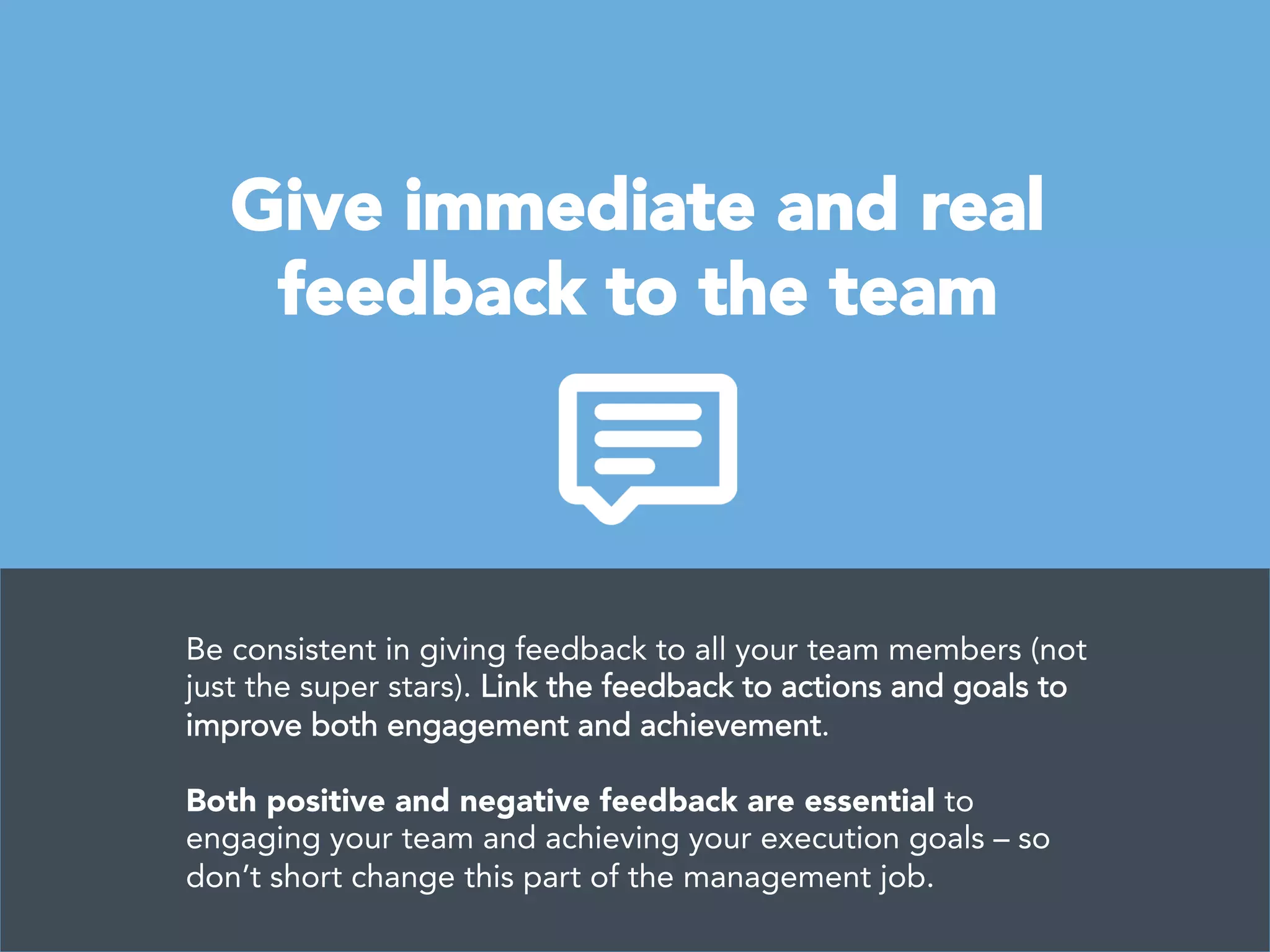 Give immediate and real 
feedback to the team
Be consistent in giving feedback to all your team members (not
just the super stars). Link the feedback to actions and goals to
improve both engagement and achievement. 

Both positive and negative feedback are essential to
engaging your team and achieving your execution goals – so
don’t short change this part of the management job.
 
