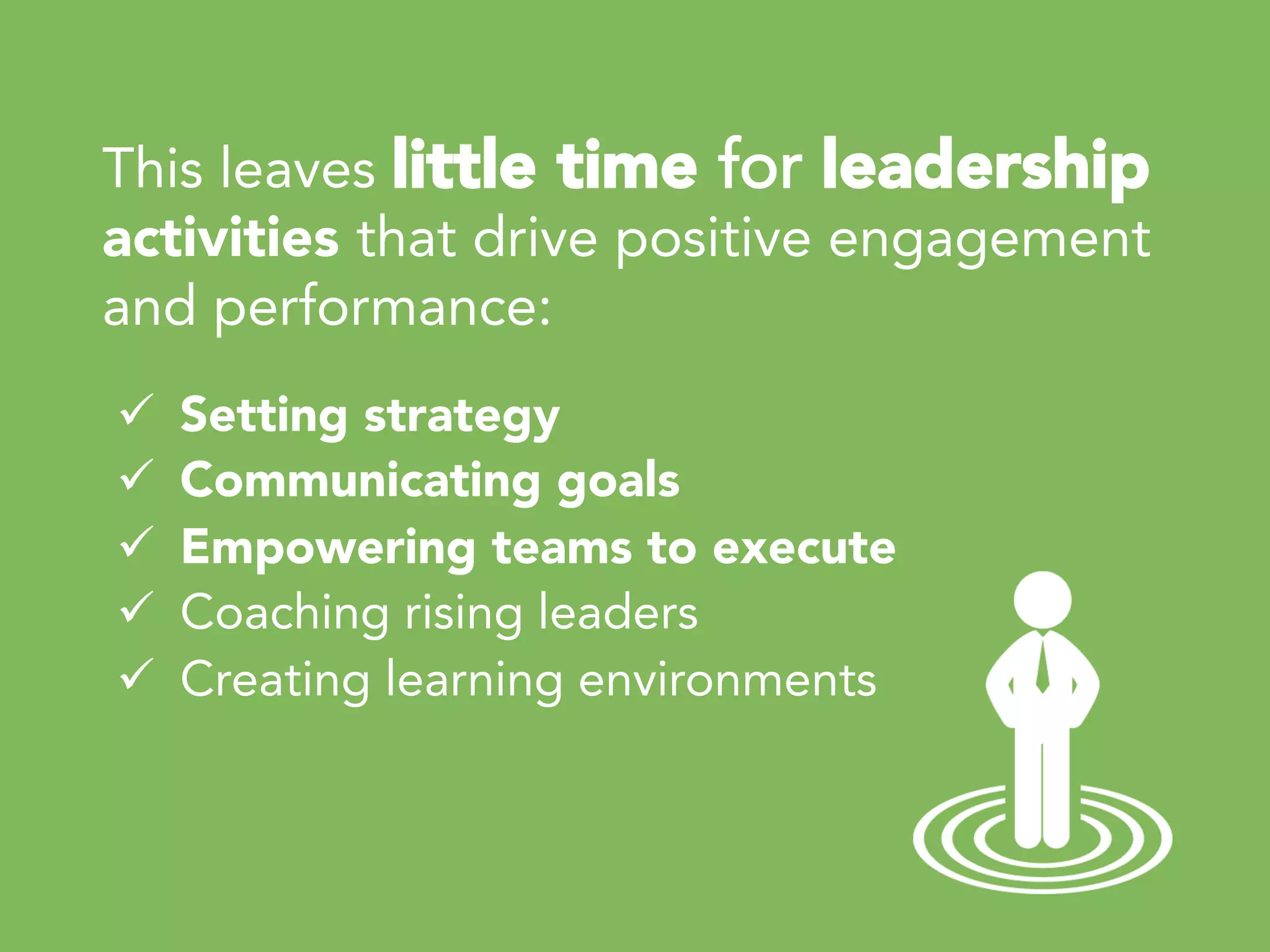 This leaves little time for leadership
activities that drive positive engagement
and performance:
ü  Setting strategy
ü  Communicating goals
ü  Empowering teams to execute
ü  Coaching rising leaders
ü  Creating learning environments 
 
