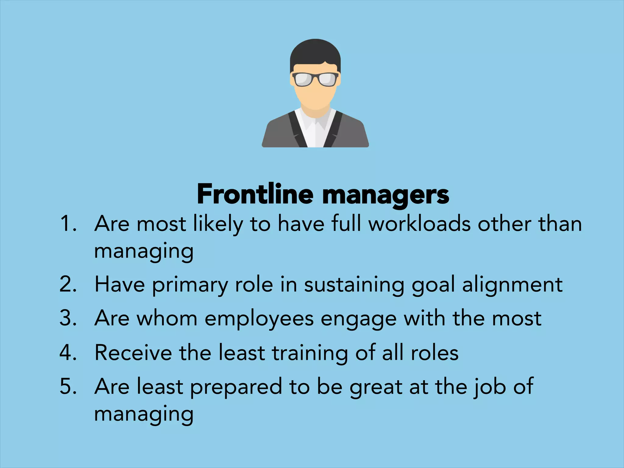Frontline managers 
1.  Are most likely to have full workloads other than
managing
2.  Have primary role in sustaining goal alignment 
3.  Are whom employees engage with the most
4.  Receive the least training of all roles 
5.  Are least prepared to be great at the job of
managing
 