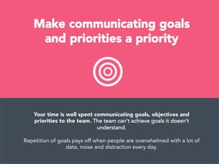 Make communicating goals
and priorities a priority
Your time is well spent communicating goals, objectives and
priorities to the team. The team can’t achieve goals it doesn’t
understand.

Repetition of goals pays off when people are overwhelmed with a lot of
data, noise and distraction every day.
 