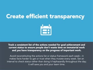 Create efﬁcient transparency
Track a consistent list of the actions needed for goal achievement and
current status to ensure people don’t waste time on immaterial work
and you have transparency on the progress of important work. 

Avoid reconstituting the actions list or status framework each week – it
makes facts harder to get or trust when they mutate every week. Set an
interval to check status rather than doing it haphazardly throughout the day;
it will save you and your team time.
 
