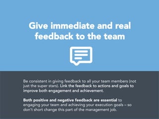 Give immediate and real 
feedback to the team
Be consistent in giving feedback to all your team members (not
just the super stars). Link the feedback to actions and goals to
improve both engagement and achievement. 

Both positive and negative feedback are essential to
engaging your team and achieving your execution goals – so
don’t short change this part of the management job.
 