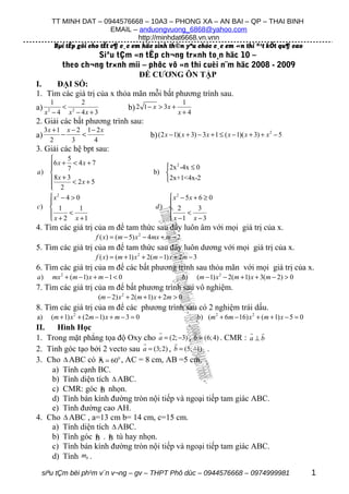 TT MINH DAT – 0944576668 – 10A3 – PHONG XA – AN BAI – QP – THAI BINH
                               EMAIL – anduongvuong_6868@yahoo.com
                                        http://minhdat6668.vn.vnn
           Bµi tËp göi cho tÊt c¶ c¸c em häc sinh th©n yªu chóc c¸c em «n thi ®¹t kÕt qu¶ cao
                    Siªu tÇm «n tËp ch¬ng tr×nh to¸n häc 10 –
       theo ch¬ng tr×nh míi – phôc vô «n thi cuèi n¨m häc 2008 - 2009
                               ĐỀ CƯƠNG ÔN TẬP
I.    ĐẠI SỐ:
1. Tìm các giá trị của x thỏa mãn mỗi bất phương trình sau.
       1       2                                               1
a)        < 2                            b) 2 1 − x > 3x +
     x − 4 x − 4x + 3
      2
                                                              x+4
2. Giải các bất phương trình sau:
     3x + 1 x − 2 1 − 2 x
a)         −     <                                b) (2 x − 1)( x + 3) − 3 x + 1 ≤ ( x − 1)( x + 3) + x 2 − 5
       2      3      4
3. Giải các hệ bpt sau:
         5
   6 x + 7 < 4 x + 7
                                                      2x 2 -4x ≤ 0
a)                                                b) 
   8x + 3 < 2 x + 5                                   2x+1<4x-2
    2
   
    x2 − 4 > 0                                         x2 − 5x + 6 ≥ 0
                                                      
c)  1         1                                    d)  2         3
          <                                                  <
    x + 2 x +1                                         x −1 x − 3
4. Tìm các giá trị của m để tam thức sau đây luôn âm với mọi giá trị của x.
                            f ( x) = (m − 5) x 2 − 4mx + m − 2
5. Tìm các giá trị của m để tam thức sau đây luôn dương với mọi giá trị của x.
                            f ( x) = (m + 1) x 2 + 2(m − 1) x + 2m − 3
6. Tìm các giá trị của m để các bất phương trình sau thỏa mãn với mọi giá trị của x.
a)        mx 2 + (m − 1) x + m − 1 < 0                           b)   (m − 1) x 2 − 2(m + 1) x + 3(m − 2) > 0
7. Tìm các giá trị của m để bất phương trình sau vô nghiệm.
                             (m − 2) x 2 + 2(m + 1) x + 2m > 0
8. Tìm các giá trị của m để các phương trình sau có 2 nghiệm trái dấu.
a)        (m + 1) x 2 + (2m − 1) x + m − 3 = 0                           b) (m 2 + 6m − 16) x 2 + (m + 1) x − 5 = 0
II.   Hình Học                        r              r             r r
1. Trong mặt phẳng tọa độ Oxy cho a = (2; −3) , b = (6; 4) . CMR : a ⊥ b
                                r            r
2. Tính góc tạo bởi 2 vecto sau a = (3; 2) , b = (5; −1) .
                   µ
3. Cho ∆ ABC có A = 600 , AC = 8 cm, AB =5 cm.
    a) Tính cạnh BC.
    b) Tính diện tích ∆ ABC.
                    µ
    c) CMR: góc B nhọn.
    d) Tính bán kính đường tròn nội tiếp và ngoại tiếp tam giác ABC.
    e) Tính đường cao AH.
4. Cho ∆ ABC , a=13 cm b= 14 cm, c=15 cm.
    a) Tính diện tích ∆ ABC.
                 µ    µ
    b) Tính góc B . B tù hay nhọn.
    c) Tính bán kính đường tròn nội tiếp và ngoại tiếp tam giác ABC.
    d) Tính mb .

 siªu tÇm bëi ph¹m v¨n v¬ng – gv – THPT Phô dùc – 0944576668 – 0974999981                                             1
 