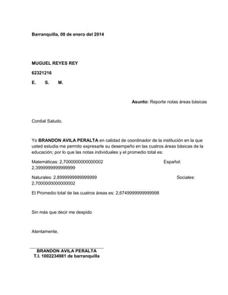 Barranquilla, 08 de enero del 2014 
MUGUEL REYES REY 
62321216 
E. S. M. 
Asunto: Reporte notas áreas básicas 
Cordial Saludo. 
Yo BRANDON AVILA PERALTA en calidad de coordinador de la institución en la que 
usted estudia me permito expresarle su desempeño en las cuatros áreas básicas de la 
educación; por lo que las notas individuales y el promedio total es: 
Matemáticas: 2,7000000000000002 Español: 
2,3999999999999999 
Naturales: 2,8999999999999999 Sociales: 
2,7000000000000002 
El Promedio total de las cuatros áreas es: 2,6749999999999998 
Sin más que decir me despido 
Atentamente, 
BRANDON AVILA PERALTA 
T.I. 1002234981 de barranquilla 
 