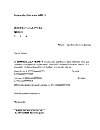 Barranquilla, 08 de enero del 2014 
SERGIO SANTANA SANCHEZ 
62349009 
E. S. M. 
Asunto: Reporte notas áreas básicas 
Cordial Saludo. 
Yo BRANDON AVILA PERALTA en calidad de coordinador de la institución en la que 
usted estudia me permito expresarle su desempeño en las cuatros áreas básicas de la 
educación; por lo que las notas individuales y el promedio total es: 
Matemáticas: 2,6000000000000001 Español: 
2,6000000000000001 
Naturales: 2,7000000000000002 Sociales: 
2,7999999999999998 
El Promedio total de las cuatros áreas es: 2,6749999999999998 
Sin más que decir me despido 
Atentamente, 
BRANDON AVILA PERALTA 
T.I. 1002234981 de barranquilla 
 