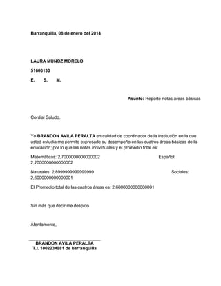 Barranquilla, 08 de enero del 2014 
LAURA MUÑOZ MORELO 
51600130 
E. S. M. 
Asunto: Reporte notas áreas básicas 
Cordial Saludo. 
Yo BRANDON AVILA PERALTA en calidad de coordinador de la institución en la que 
usted estudia me permito expresarle su desempeño en las cuatros áreas básicas de la 
educación; por lo que las notas individuales y el promedio total es: 
Matemáticas: 2,7000000000000002 Español: 
2,2000000000000002 
Naturales: 2,8999999999999999 Sociales: 
2,6000000000000001 
El Promedio total de las cuatros áreas es: 2,6000000000000001 
Sin más que decir me despido 
Atentamente, 
BRANDON AVILA PERALTA 
T.I. 1002234981 de barranquilla 
 