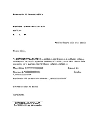 Barranquilla, 08 de enero del 2014 
BREYNER CABALLERO CAMARGO 
89010204 
E. S. M. 
Asunto: Reporte notas áreas básicas 
Cordial Saludo. 
Yo BRANDON AVILA PERALTA en calidad de coordinador de la institución en la que 
usted estudia me permito expresarle su desempeño en las cuatros áreas básicas de la 
educación; por lo que las notas individuales y el promedio total es: 
Matemáticas: 2,7999999999999998 Español: 2,5 
Naturales: 2,7999999999999998 Sociales: 
4,0999999999999996 
El Promedio total de las cuatros áreas es: 3,0499999999999998 
Sin más que decir me despido 
Atentamente, 
BRANDON AVILA PERALTA 
T.I. 1002234981 de barranquilla 
 
