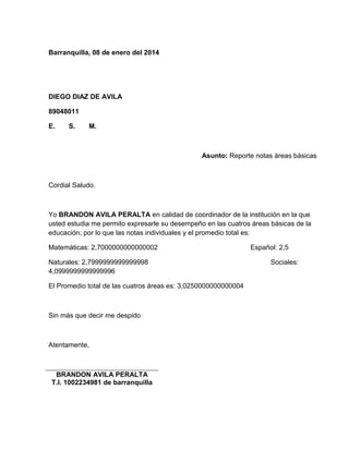Barranquilla, 08 de enero del 2014 
DIEGO DIAZ DE AVILA 
89048011 
E. S. M. 
Asunto: Reporte notas áreas básicas 
Cordial Saludo. 
Yo BRANDON AVILA PERALTA en calidad de coordinador de la institución en la que 
usted estudia me permito expresarle su desempeño en las cuatros áreas básicas de la 
educación; por lo que las notas individuales y el promedio total es: 
Matemáticas: 2,7000000000000002 Español: 2,5 
Naturales: 2,7999999999999998 Sociales: 
4,0999999999999996 
El Promedio total de las cuatros áreas es: 3,0250000000000004 
Sin más que decir me despido 
Atentamente, 
BRANDON AVILA PERALTA 
T.I. 1002234981 de barranquilla 
 