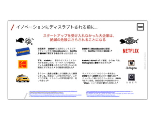 /
/
FEBRUARY4,2016PAGE16
イノベーションにディスラプトされる前に…
スタートアップを受け入れなかった大企業は、
絶滅の危険にさらされることになる
写真 ：Kodakは、最初のデジタルカメラの
特許を取得したが、マーケティング部門は
フィルム販売事業とのカニバリゼーションを
理由にデジタルカメラの販売を拒否した3
2010年にBlockbusterは破綻
一方、Netﬂixの価値は $40Bに2
映画業界 ：2000年に当時のレンタルビデオ
チェーン大手のBlockbusterは、Netﬂixを
$50Mで買収する機会があったが見送った1
Kodakは2012年1月に破綻。その3ヶ月後、
Instagramは$1Bで買収された4
タクシー：過度な保護により業界として停滞
している。現金払いしか受け付けない、人手
で行う配車、ドライバーの管理監督不足、高
い料金など5
サンフランシスコのタクシー乗客数は、
2012年から2014年にかけて65％減少6
ニューヨーク最大のタクシー会社は、2015
年7月に破綻。破綻処理の申請書類の中で
「Uber」という単語が21回も登場した7
1: http://variety.com/2013/biz/news/epic-fail-how-blockbuster-could-have-owned-netﬂix-1200823443/
2: Google Finance quoted market cap for Netﬂix as $38.97B as of 2016/2/3.
3: http://lens.blogs.nytimes.com/2015/08/12/kodaks-ﬁrst-digital-moment/
4:http://www.forbes.com/sites/shelisrael/2012/04/16/will-facebook-instagram-become-another-kodak-moment/
and http://bits.blogs.nytimes.com/2012/04/09/facebook-acquires-photo-sharing-service-instagram/
5: http://instoredoes.com/why-taxis-only-accept-cash-and-other-weird-practices-in-payments/ and
http://www.slate.com/articles/business/moneybox/2012/06/
taxi_medallions_how_new_york_s_terrible_taxi_system_makes_fares_higher_and_drivers_poorer_.html
6 :http://time.com/money/3397919/uber-taxis-san-francisco/
7: http://mashable.com/2015/07/22/taxi-bankruptcy/#vuwXeBCw4qq2
 