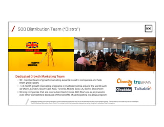 /
/
FEBRUARY4,2016PAGE36
/ 500 Distribution Team (“Distro”)
Dedicated Growth Marketing Team
•  10+ member team of growth marketing experts invest in companies and help
them grow rapidly
•  ~1-3 month growth marketing programs in multiple metros around the world such
as Miami, London, South East Asia, Toronto, Middle East, LA, Berlin, Stockholm
•  Strong companies that are oversubscribed choose 500 Startups as an investor
over other competitors because of the beneﬁts of participating in a Dojo program
Investment strategy and criteria represent current investment model and may vary at the discretion of each Fund's general partner. Terms noted on this slide may vary by investment.
The 500 Startups Distribution Team ("Distro") is involved in both the Accelerator programs as well as the growth marketing ("Dojo") programs.
 