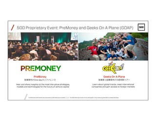 /
/
FEBRUARY4,2016PAGE38
/ 500 Proprietary Event: PreMoney and Geeks On A Plane (GOAP)
Geeks On A Plane
投資家と起業家向けの招待制ツアー
Conferences and Events are produced by 500 Startups Incubator, L.L.C. The 500 Startups funds do not participate in any revenue generated by these activities.
Learn about global trends, meet international
companies and gain access to foreign markets
Hear and share insights on the most disruptive strategies,
models and technologies for the future of venture capital
PreMoney
投資家向けOne-dayカンファレンス
GOAP
 