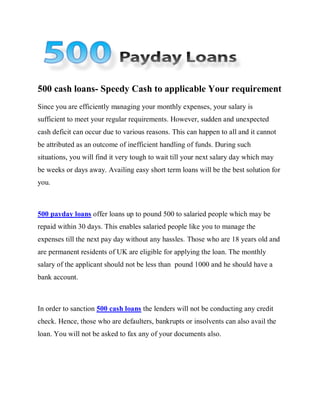 500 cash loans- Speedy Cash to applicable Your requirement
Since you are efficiently managing your monthly expenses, your salary is
sufficient to meet your regular requirements. However, sudden and unexpected
cash deficit can occur due to various reasons. This can happen to all and it cannot
be attributed as an outcome of inefficient handling of funds. During such
situations, you will find it very tough to wait till your next salary day which may
be weeks or days away. Availing easy short term loans will be the best solution for
you.



500 payday loans offer loans up to pound 500 to salaried people which may be
repaid within 30 days. This enables salaried people like you to manage the
expenses till the next pay day without any hassles. Those who are 18 years old and
are permanent residents of UK are eligible for applying the loan. The monthly
salary of the applicant should not be less than pound 1000 and he should have a
bank account.



In order to sanction 500 cash loans the lenders will not be conducting any credit
check. Hence, those who are defaulters, bankrupts or insolvents can also avail the
loan. You will not be asked to fax any of your documents also.
 