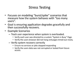 Stress Testing
• Focuses on modeling “burst/spike” scenarios that
measure how the system behaves with “too many
users”.
• Goal is ensuring application degrades gracefully and
then successfully recovers.
• Example Scenarios
– Track user experience when system is overloaded.
• Verify each user was directed to a custom “System is Busy” Page.
• Verify the users browser did not hang and pages timed-out nicely.
– Verify system recovers correctly
• Ensure no services or jobs stopped responding
• Verify the users data was not corrupted or locked from future
access.
 