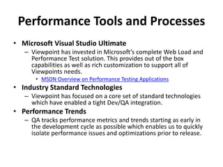 Performance Tools and Processes
• Microsoft Visual Studio Ultimate
– Viewpoint has invested in Microsoft’s complete Web Load and
Performance Test solution. This provides out of the box
capabilities as well as rich customization to support all of
Viewpoints needs.
• MSDN Overview on Performance Testing Applications
• Industry Standard Technologies
– Viewpoint has focused on a core set of standard technologies
which have enabled a tight Dev/QA integration.
• Performance Trends
– QA tracks performance metrics and trends starting as early in
the development cycle as possible which enables us to quickly
isolate performance issues and optimizations prior to release.
 