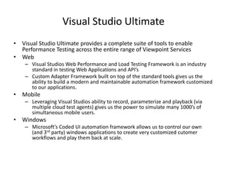 Visual Studio Ultimate
• Visual Studio Ultimate provides a complete suite of tools to enable
Performance Testing across the entire range of Viewpoint Services
• Web
– Visual Studios Web Performance and Load Testing Framework is an industry
standard in testing Web Applications and API’s
– Custom Adapter Framework built on top of the standard tools gives us the
ability to build a modern and maintainable automation framework customized
to our applications.
• Mobile
– Leveraging Visual Studios ability to record, parameterize and playback (via
multiple cloud test agents) gives us the power to simulate many 1000’s of
simultaneous mobile users.
• Windows
– Microsoft’s Coded UI automation framework allows us to control our own
(and 3rd party) windows applications to create very customized cutomer
workflows and play them back at scale.
 