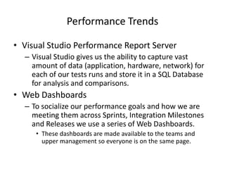 Performance Trends
• Visual Studio Performance Report Server
– Visual Studio gives us the ability to capture vast
amount of data (application, hardware, network) for
each of our tests runs and store it in a SQL Database
for analysis and comparisons.
• Web Dashboards
– To socialize our performance goals and how we are
meeting them across Sprints, Integration Milestones
and Releases we use a series of Web Dashboards.
• These dashboards are made available to the teams and
upper management so everyone is on the same page.
 