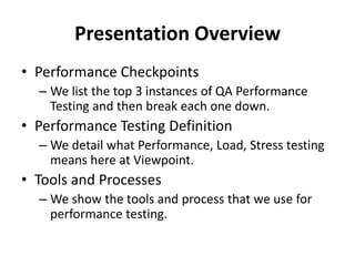 Presentation Overview
• Performance Checkpoints
– We list the top 3 instances of QA Performance
Testing and then break each one down.
• Performance Testing Definition
– We detail what Performance, Load, Stress testing
means here at Viewpoint.
• Tools and Processes
– We show the tools and process that we use for
performance testing.
 