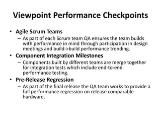Viewpoint Performance Checkpoints
• Agile Scrum Teams
– As part of each Scrum team QA ensures the team builds
with performance in mind through participation in design
meetings and build->build performance trending.
• Component Integration Milestones
– Components built by different teams are merge together
for integration tests which include end-to-end
performance testing.
• Pre-Release Regression
– As part of the final release the QA team works to provide a
full performance regression on release comparable
hardware.
 