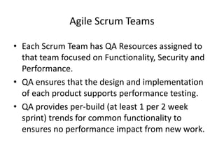 Agile Scrum Teams
• Each Scrum Team has QA Resources assigned to
that team focused on Functionality, Security and
Performance.
• QA ensures that the design and implementation
of each product supports performance testing.
• QA provides per-build (at least 1 per 2 week
sprint) trends for common functionality to
ensures no performance impact from new work.
 
