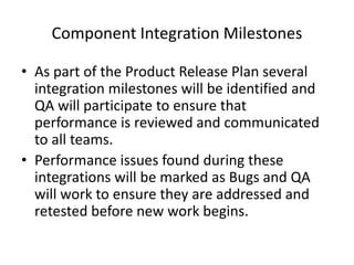 Component Integration Milestones
• As part of the Product Release Plan several
integration milestones will be identified and
QA will participate to ensure that
performance is reviewed and communicated
to all teams.
• Performance issues found during these
integrations will be marked as Bugs and QA
will work to ensure they are addressed and
retested before new work begins.
 